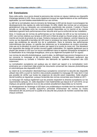 Anses •••• rapport d’expertise collective « LED » Saisine n°« 2008-SA-0408 »
Octobre 2010 page 123 / 282 Version finale
4.6 Conclusions
Dans cette partie, nous avons dressé le panorama des normes en vigueur relatives aux dispositifs
d’éclairage général à LED. Nous avons également évoqué les réglementations et les certifications
applicables, qui sont basées essentiellement sur ces normes.
Le défi de la normalisation dans le domaine de l’éclairage à LED est de réussir à accompagner les
développements très rapides de cette technologie. En effet, établir des normes est un processus
généralement long qui nécessite une connaissance approfondie des produits. Il existe à l’heure
actuelle un net décalage entre les nouveaux produits disponibles sur le marché et les normes
destinées à garantir leurs performances et leur sécurité ainsi que la conformité de leur installation.
Ainsi, il n’existe pas de normes de performances sur les modules de LED et sur les luminaires à
LED. Les normes relatives aux lampes à LED sont à l’état de projet ou d’avant projet, alors que le
marché est inondé de produits de ce type. Certains manques sont à déplorer, comme l’absence de
norme sur les dispositifs à barrettes de LED visant à remplacer les tubes fluorescents, qui peuvent
poser des problèmes de sécurité lors de la substitution. Dans le domaine des performances
colorimétriques des lampes, on spécifie des tolérances sur la température de couleur proximale,
mais pas sur la déviation du point de couleur par rapport à la courbe du corps noir. Ces déviations
font apparaître des teintes de lumière souvent jugées indésirables. On rappelle également que la
plupart des lampes à LED que l’on trouve actuellement dans le segment domestique échappent à
la classification et au marquage énergétique, ainsi qu’au règlement européen EuP en vigueur.
Les normes de sécurité photobiologique, quant à elles, ne définissent pas encore d’exigence en ce
qui concerne le marquage et les préconisations d’emploi. Elles définissent seulement des
recommandations ou conseils à l’intention des fabricants de systèmes incorporant des LED
notamment.
La normalisation européenne est quelque peu en retard par rapport à la normalisation nord-
américaine qui a notamment déjà produit les documents concernant les mesures photométriques
et colorimétriques des dispositifs à LED.
Le retard de la normalisation électrotechnique européenne concernant la sécurité des dispositifs
utilisant des LED a ouvert le marché à des produits possédant le marquage CE mais dont il n’est
pas possible de vérifier que toutes les exigences de sécurité soient respectées. Cette situation
devrait toutefois se régulariser, puisque l’ensemble des normes concernées sera finalisé en 2011.
Le marquage CE implique également que les produits respectent la directive européenne sur les
rayonnements optiques. Or, cette disposition n’est implémentée que depuis le 27 avril 2010, ce qui
implique une grande vigilance vis-à-vis des produits actuellement disponibles sur le marché.
Le développement de l’éclairage à LED étant une problématique mondiale dont les industries sont
des multinationales, il semble aujourd’hui primordial d’harmoniser les normes au niveau
international afin de promouvoir la qualité et la sécurité des produits de manière coordonnée dans
chaque continent.
 