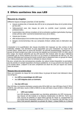 Anses •••• rapport d’expertise collective « LED » Saisine n°« 2008-SA-0408 »
Octobre 2010 page 124 / 282 Version finale
5 Effets sanitaires liés aux LED
Résumé du chapitre
Différents risques et dangers potentiels ont été identifiés :
• risques oculaires liés à l’intensité des LED et de la composante bleue de la lumière émise
par les LED ;
• l’éblouissement avec des risques de perte du contrôle visuel (conduite, activité
professionnelle) ;
• la perturbation des rythmes circadiens et de la contraction pupillaire (perturbation thymique
et des rythmes veille / sommeil et éclairement accru de la rétine) ;
• risques pour la peau ;
• effet stroboscopique de la lumière issue des LED (risque epileptogène) ;
• dangers environnementaux liés aux composés d’indium utilisés dans la fabrication des
LED ;
L’évaluation et la quantification des risques énumérés doit s’appuyer sur des normes et des
méthodes validées. Ces dernières ne sont disponibles que pour l’évaluation du risque de la
lumière bleue, réalisé selon la norme NF EN 62471 de sécurité photobiologique. Néanmoins, le
groupe de travail souligne que cette norme est mal adaptée aux luminaires à LED. En effet, selon
leur usage, les risques présentés par les LED peuvent être évalués selon les deux méthodes
proposées par la norme (distance de 0,20 m ou qui produit un éclairement de 500 lux). Or, les
mesures effectuées par le groupe de travail montrent que le classement dans un groupe de risque
d’un même produit peut varier selon la méthode de mesure choisie.
De plus, compte tenu des connaissances actuelles, les valeurs limites d’exposition ne permettent
pas de prendre en compte l’exposition chronique quotidienne, en ce qui concerne les risques liés
à la lumière bleue. L’objectif ici est donc simplement de situer les LED par rapport aux autres
types de lampes.
Risques liés à la lumière bleue
Dans son évaluation du risque lié à la lumière bleue, le groupe de travail s’est intéressé à deux
cas de figures :
• des LED ou assemblages de LED nues
• des LED intégrées dans un luminaire.
• Cas des LED nues
Des LED bleu roi (maxima d’émission compris entre 435 et 460 nm), des LED blanc froid (5 100 à
8 400 K), des LED blanc neutre (3 800 à 4000 K) et des LED blanc chaud (2 600 à 3 400 K) ont
été évaluées.
• LED nues isolées
Les LED étudiées correspondent aux dernières générations de LED monopuces.
Les risques ont été évalués à la distance d’observation de 200 mm. Parmi ces
LED, aucune ne présente un risque élevé (groupe de risque 3), correspondant à
une durée limite d’exposition inférieure à 0,25 s. En revanche, les LED bleu roi et
blanc froid peuvent appartenir au groupe de risque 1 (risque faible) ou 2 (risque
 