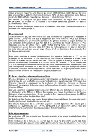 Anses •••• rapport d’expertise collective « LED » Saisine n°« 2008-SA-0408 »
Octobre 2010 page 126 / 282 Version finale
risque (groupe de risque 1) à une distance qui produit 500 lx et risque modéré (groupe de risque
2) à une distance de 200 mm. De même, le luminaire 15 W est classé sans risque à une distance
qui produit 500 lx et faible risque (groupe de risque 1) à la distance de 200 mm.
On retrouve ici l’ambiguïté qui peut exister dans l’évaluation de risque selon la norme
NF EN 62471, en fonction de la distance d’observation considérée (200 mm ou distance
d’éclairement de 500 lx).
Comparativement, les lampes fluorescentes et halogènes dichroïques d’utilisation courante sont
classées sans risque (groupe 0).
Éblouissement
Tout luminaire doit pouvoir être observé dans des conditions qui ne procurent ni incapacité, ni
gêne visuelle. L’incapacité est due à l’apparition d’un voile lumineux diffus aux alentours
immédiats de la source, qui diminue les contrastes. La gêne se manifeste la plupart du temps par
une sensation d'éblouissement que l'on doit à la luminance de l'objet « luminaire ». Pour
l’éclairage général, on utilise l’indice UGR (Unified Glaring Rate) pour estimer le niveau
d’éblouissement gênant dans une pièce. Cet indice est mal adapté pour des sources de lumière
de petite taille, qui sont vues sous un angle inférieur à 1,2°(un diamètre de 2 cm observé à 1 m
de distance, par exemple).
Pour tenter d’estimer le niveau d’éblouissement d’un système d’éclairage à LED, on peut
s’appuyer sur sa luminance. Si l'on considère qu'une luminance supérieure à 10 000 cd / m²
commence à poser des problèmes dans des conditions typiques d’éclairage intérieur, il a été
mesuré des luminances supérieures à 10 000 000 cd / m² sur certaines LED d'une puissance de
1 W. Ces valeurs particulièrement élevées peuvent, sous certaines conditions d'observation, avoir
des conséquences indirectes sur la sécurité de l'observateur. Citons par exemple la conduite
automobile, l'utilisation de machines-outils ou chutes de hauteur ou de plain-pied consécutives à
l'éblouissement provoqué par l'utilisation de projecteurs scéniques.
Rythmes circadiens et contraction pupillaire
L’horloge biologique et la contraction pupillaire sont régulées par des longueurs d’ondes situées
dans le bleu. Ce sont en effet les longueurs d’onde comprises aux alentours de 480 nm qui, chez
l’homme, induisent la suppression de la production de mélatonine (hormone de l’horloge
biologique). Le recyclage de la mélanopsine s’effectuerait par stimulation à des longueurs d’onde
d’environ 580 nm.
Les LED présentent un spectre fondamentalement différent de celui de la lumière naturelle, avec
un déséquilibre entre 460 nm et 480 nm. Ceci expose à un risque de dérèglement de l’horloge
biologique et par conséquent des rythmes circadiens. Ces risques sont accrus par des LED de
températures de couleur élevées (blanc froid).
Le dérèglement de l’horloge peut induire des conséquences métaboliques, thymique (dépression,
troubles de l’humeur), des troubles du sommeil, etc.
Par ailleurs, l’activation de la contraction pupillaire pourrait également être réduite par la
déficience de rayonnements vers 480 nm, conduisant à un éclairement rétinien total plus
important et une augmentation des risques associés de la lumière bleue.
Effet stroboscopique
La lumière des LED peut présenter des fluctuations rapides et de grande amplitude liées à leur
mode d’alimentation.
Cette fluctuation de la lumière, liée au fait que les LED ne présentent qu’une très faible
rémanence, est le plus souvent imperceptible par le système visuel. En situation de mouvement
 
