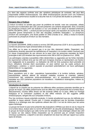 Anses •••• rapport d’expertise collective « LED » Saisine n°« 2008-SA-0408 »
Octobre 2010 page 127 / 282 Version finale
ou dans des espaces confinés avec des variations périodiques de contraste, elle peut être
responsable d’effets stroboscopiques. Ces effets stroboscopiques peuvent avoir une incidence
directe sur la performance visuelle et la sécurité mais ils n’ont jamais été étudiés en profondeur.
Dangers liés à l’Indium
L’indium lui-même ne semble pas poser de problème de toxicité, mais ses composés, utilisés
souvent pour la fabrication des LED, peuvent présenter une certaine dangerosité. Ainsi, la toxicité
du phosphure d’indium (InP) est évaluée à 3 sur une échelle de 4 selon le standard américain
NFPA 704 [NFPA, 2007] : « produit pouvant provoquer après une exposition de courte durée, des
séquelles graves temporaires ou bien des séquelles modérées résiduelles ». Le phosphure
d’indium est cancérogène. Une étude publiée en 2002 [Tanaka et al., 2002] a évalué la toxicité
pulmonaire du phosphure d’indium sur des hamsters.
Effet sur la peau
Le Scenihr [SCENIHR, 2009] a évalué à environ 250 000 personnes (0,05 % de la population) le
nombre de personnes hyper photosensibles en Europe.
Les effets sur la peau ne peuvent pas à ce jour être clairement établis. Cependant, des
publications récentes associant les épithéliomas et l’exposition à la lumière visible n’excluent pas
un risque d’augmentation de ces cancers de la peau chez les personnes exposées de façon
prolongée à des LED émettant des rayonnements entre 380 et 500 nm [Zastrow et al., 2009].
Les pathologies cutanées susceptibles d’être déclenchées ou aggravées par les fortes intensités
de rayonnement artificiel émis par les LED sont d’origines diverses et représentent une fraction
non négligeable de la population. La réalisation de LED de forte puissance étant prévisible et
leurs utilisations diverses étant escomptées, on peut estimer que les sujets porteurs de
pathologies « solaires » y seront exposés et pourraient potentiellement voir leurs pathologies
déclenchées et / ou aggravées.
Populations sensibles
Deux populations sont à citer : populations hypersensibles à la lumière (enfants, aphakes,
pseudophakes, patients atteints de certaines maladies oculaires et cutanées, patients
consommant des substances photo-sensibilisantes, etc.) et populations particulièrement
exposées aux LED (certaines populations de travailleurs : installateurs éclairagistes, métiers du
spectacle, etc.)
Introduction du chapitre
L’objectif de ce chapitre est de présenter les différents effets sanitaires potentiels identifiés par le
groupe de travail. Les effets prédominants sont les effets sur l’œil (photoxicité de la lumière bleue,
éblouissement), d’autres effets directs ont été soulevés (effets sur la peau, effets sur l’horloge
biologique et la contraction pupillaire) et des effets indirects ont été suggérés (effets
stroboscopiques, dangers liés aux composés d’indium).
Pour les nombreux risques potentiels soulevés, il n’existe actuellement que peu de méthode pour
quantifier le risque associé. D’autre part, Il n’existe actuellement pas de données d’exposition
relatives à un éclairage avec des systèmes utilisant des LED. Il en est de même pour les autres
types d’éclairage.
Le groupe de travail ne peut ainsi présenter des évaluations chiffrées que dans le cas du risque lié
à la lumière bleue, évalué selon la norme NF EN 62471 de sécurité photobiologique. Néanmoins,
le groupe de travail souligne que cette norme est mal adaptée à des éclairages utilisant des LED
et repose sur des valeurs limites d’exposition qui ne prennent pas en compte l’exposition
chronique quotidienne. L’objectif ici est donc simplement de situer les LED par rapport aux autres
types de lampes.
 
