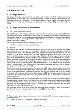Anses •••• rapport d’expertise collective « LED » Saisine n°« 2008-SA-0408 »
Octobre 2010 page 128 / 282 Version finale
5.1 Effets sur l’œil
5.1.1 Danger thermique
Le danger thermique est associé à une brûlure de la rétine résultant généralement d’une
exposition de courte durée à une lumière très intense. Ce type de danger concerne toutes les
longueurs d’onde, de l’ultraviolet à l’infrarouge en passant par le visible. Il est généralement
admis54 que les LED ne présentent pas ce type de danger, qui est plus fréquemment associé aux
lasers.
5.1.2 Danger photochimique : lumière bleue
5.1.2.1 Caractérisation du danger
Les LED blanches utilisées pour l’éclairage présentent des caractéristiques spectrales différentes
de la lumière solaire et des autres sources lumineuses utilisées jusqu’à présent pour l’éclairage
domestique, présentant un risque accru d’exposition à la lumière bleue. Par ailleurs, la luminance
de certains systèmes d’éclairage à LED peut être très élevée, exposant à un dépassement des
limites d’exposition tolérées.
Les risques pour l’œil concernent différentes structures :
• le cristallin avec un risque accru de cataracte ;
• la rétine.
La rétine a pour fonction la phototransduction et est donc équipée pour recevoir des ondes
lumineuses. Comme nous l’avons vu au chapitre 2, l’intégrité de la rétine est plus sensible à la
lumière violette-bleue (380 – 495 nm) du fait des différents pigments présents dans les cellules
rétiniennes, dont certains s’accumulent avec l’âge (lipofuscine). L’interaction entre la lumière et le
pigment peut induire une réaction photodynamique à l’origine de lésions par stress oxydatif. La
macula est particulièrement exposée du fait de la focalisation des rayonnements à ce niveau.
L’effet protecteur est réalisé par le pigment maculaire55 qui absorbe une partie de la lumière bleue
(pic d’absorption à 460 nm). Le cristallin joue aussi ce rôle en absorbant les rayonnements en
dessous de 400 nm et d’avantage de rayonnements bleus au fur et à mesure que le cristallin
jaunit, c’est-à-dire avec l’âge. Avant 25 ans, mais plus encore avant l’âge de 8 ans, le cristallin
laisse passer la lumière bleue sans la filtrer.
La forte composante bleue du spectre d’émission des LED expose à des risques de lésions
maculaires aiguës en cas d’exposition à des luminances fortes, en particulier chez les enfants, les
sujets sans cristallin et les personnes présentant soit une maculopathie liée à l’âge soit des
anomalies pré existantes de la rétine. Les phares à LED de véhicule risquent notamment
d’entraîner des lésions rétiniennes chez les jeunes enfants qui se trouveront à hauteur des
sources émettrices.
En cas d’exposition directe, le risque serait de voir se multiplier des accidents de type « éclipses »
(phototoxiques) avec une perte irréversible et plus ou moins importante de la vision centrale. Des
scotomes (tâches noires) pourraient également gêner la vision centrale c’est-à-dire la capacité de
lecture ou la reconnaissance des visages. Ce risque est cependant limité par les réactions
habituelles d’évitement à l’éblouissement.
Ce risque est encore accru par une réduction des mécanismes protecteurs liés à la constriction
pupillaire, directement liée au spectre d’émission des LED (voir section 5.2.1).
54 Altkorn et al, Light emitting diode safety and safety standards, IEEE Symposium on product safety
engineering (2005)
55 Le pigment maculaire est « xanthophylle » (lutéine et zeaxanthine)
 