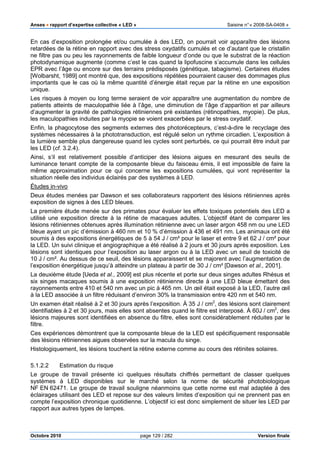 Anses •••• rapport d’expertise collective « LED » Saisine n°« 2008-SA-0408 »
Octobre 2010 page 129 / 282 Version finale
En cas d’exposition prolongée et/ou cumulée à des LED, on pourrait voir apparaître des lésions
retardées de la rétine en rapport avec des stress oxydatifs cumulés et ce d’autant que le cristallin
ne filtre pas ou peu les rayonnements de faible longueur d’onde ou que le substrat de la réaction
photodynamique augmente (comme c’est le cas quand la lipofuscine s’accumule dans les cellules
EPR avec l’âge ou encore sur des terrains prédisposés (génétique, tabagisme). Certaines études
[Wolbarsht, 1989] ont montré que, des expositions répétées pourraient causer des dommages plus
importants que le cas où la même quantité d’énergie était reçue par la rétine en une exposition
unique.
Les risques à moyen ou long terme seraient de voir apparaître une augmentation du nombre de
patients atteints de maculopathie liée à l’âge, une diminution de l’âge d’apparition et par ailleurs
d’augmenter la gravité de pathologies rétiniennes pré existantes (rétinopathies, myopie). De plus,
les maculopathies induites par la myopie se voient exacerbées par le stress oxydatif.
Enfin, la phagocytose des segments externes des photorécepteurs, c’est-à-dire le recyclage des
systèmes nécessaires à la phototransduction, est régulé selon un rythme circadien. L’exposition à
la lumière semble plus dangereuse quand les cycles sont perturbés, ce qui pourrait être induit par
les LED (cf. 3.2.4).
Ainsi, s‘il est relativement possible d’anticiper des lésions aigues en mesurant des seuils de
luminance tenant compte de la composante bleue du faisceau émis, il est impossible de faire la
même approximation pour ce qui concerne les expositions cumulées, qui vont représenter la
situation réelle des individus éclairés par des systèmes à LED.
Études in-vivo
Deux études menées par Dawson et ses collaborateurs rapportent des lésions rétiniennes après
exposition de signes à des LED bleues.
La première étude menée sur des primates pour évaluer les effets toxiques potentiels des LED a
utilisé une exposition directe à la rétine de macaques adultes. L’objectif étant de comparer les
lésions rétiniennes obtenues après illumination rétinienne avec un laser argon 458 nm ou une LED
bleue ayant un pic d’émission à 460 nm et 10 % d’émission à 436 et 491 nm. Les animaux ont été
soumis à des expositions énergétiques de 5 à 54 J / cm² pour le laser et entre 9 et 62 J / cm² pour
la LED. Un suivi clinique et angiographique a été réalisé à 2 jours et 30 jours après exposition. Les
lésions sont identiques pour l’exposition au laser argon ou à la LED avec un seuil de toxicité de
10 J / cm². Au dessus de ce seuil, des lésions apparaissent et se majorent avec l’augmentation de
l’exposition énergétique jusqu’à atteindre un plateau à partir de 30 J / cm² [Dawson et al., 2001].
La deuxième étude [Ueda et al., 2009] est plus récente et porte sur deux singes adultes Rhésus et
six singes macaques soumis à une exposition rétinienne directe à une LED bleue émettant des
rayonnements entre 410 et 540 nm avec un pic à 465 nm. Un œil était exposé à la LED, l’autre œil
à la LED associée à un filtre réduisant d’environ 30% la transmission entre 420 nm et 540 nm.
Un examen était réalisé à 2 et 30 jours après l’exposition. À 35 J / cm2
, des lésions sont clairement
identifiables à 2 et 30 jours, mais elles sont absentes quand le filtre est interposé. À 60J / cm2
, des
lésions majeures sont identifiées en absence du filtre, elles sont considérablement réduites par le
filtre.
Ces expériences démontrent que la composante bleue de la LED est spécifiquement responsable
des lésions rétiniennes aigues observées sur la macula du singe.
Histologiquement, les lésions touchent la rétine externe comme au cours des rétinites solaires.
5.1.2.2 Estimation du risque
Le groupe de travail présente ici quelques résultats chiffrés permettant de classer quelques
systèmes à LED disponibles sur le marché selon la norme de sécurité photobiologique
NF EN 62471. Le groupe de travail souligne néanmoins que cette norme est mal adaptée à des
éclairages utilisant des LED et repose sur des valeurs limites d’exposition qui ne prennent pas en
compte l’exposition chronique quotidienne. L’objectif ici est donc simplement de situer les LED par
rapport aux autres types de lampes.
 
