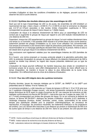 Anses •••• rapport d’expertise collective « LED » Saisine n°« 2008-SA-0408 »
Octobre 2010 page 140 / 282 Version finale
normales d’utilisation et dans les conditions d’installation ou de réglages, pouvant conduire à
observer les LED à courte distance.
5.1.2.2.2.3 Synthèse des résultats obtenus pour des assemblages de LED
Quel que soit le type d’assemblage de LED ou de puces, les ensembles de LED émettant un
rayonnement de type « blanc chaud » (2 600 K ≤ Tc ≤ 3 400 K) et dont la luminance ne dépasse
pas 2,2.107
cd / m²sont associées à des durées limites d’exposition supérieures à 100 s,
correspondant au groupe de risque 0 (sans risque) ou 1 (faible risque).
L’évaluation de risque à la distance d’éclairement de 500 lx pour un assemblage de LED ne
conduit pas à augmenter le groupe de risque par rapport à une LED évaluée individuellement à
une distance de 200 mm.
Cependant, lorsque les LED appartiennent au groupe de risque 2 et sont visibles directement dans
une lampe ou un luminaire, il est possible d’être exposé à la lumière bleue à plus courte distance,
notamment pendant les phases d’installation ou au cours d’une utilisation non conventionnelle.
Ces lampes et luminaires à LED doivent faire l’objet de précautions particulières. Par exemple, une
recommandation et un marquage spécifiques devraient être inscrits sur le produit, même si celui-ci
est classé dans le groupe risque 0 à la distance d’éclairement de 500 lx.
Ces conclusions sont également valables pour les assemblages linéaires de LED (barrettes de
LED).
Si à l’avenir, une norme proposait un nouveau protocole adapté à la géométrie particulière des
LED, le protocole d’évaluation du groupe de risque effectué à la distance d’éclairement de 500 lx
pourrait se révéler trop clément, au regard des risques présentés réellement par ce type de
système.
L’évaluation de risque pourrait s’effectuer de manière beaucoup plus simple en considérant la
luminance propre de la source, sans effet d’élargissement du champ de vision effectif avec le
temps d’exposition, de manière à trouver la valeur la plus défavorable de la durée limite
d’exposition. On s’affranchirait ainsi du choix de la distance d’évaluation.
5.1.2.2.3 Pour des LED intégrés dans des systèmes luminaires
D'autres données, issues de mesures réalisées par le CSTB57, de l’INRS58 et du LNE59 sont
présentées dans le Tableau 19 et le Tableau 20.
La luminance pondérée LB a été mesurée sur 3 types de lampes à LED de 3, 10 et 15 W ainsi que
sur 2 systèmes d'éclairage d'usage courant : une lampe fluorescente compacte de 20 W et une
lampe dichroïque de 50 W ayant un angle d'ouverture de 38°. Les mesures de luminance ont été
réalisées conformément à la Norme NF EN 62471, c'est-à-dire avec les 3 angles de visée (100, 11
et 1,7 mrad) correspondant aux limites des groupes de risque. En ce qui concerne la distance de
mesure, la Norme NF EN 62471 distingue les lampes d’utilisation courante (LUC) destinées à
l’éclairage d’espaces (bureaux, écoles, domiciles, usines, routes, automobiles) et les autres
lampes plus spécifiques utilisées pour la projection cinématographique, les processus de
reproduction, le bronzage, les processus industriels, les traitements médicaux ou les projecteurs
de lumière). Les LUC doivent être mesurées à une distance qui produit un éclairement de 500 lx et
les autres types de lampe à une distance de 200 mm. Dans le cas présent, les LED peuvent être
57 CSTB : Centre scientifique et technique du bâtiment (Antennes de Nantes et Grenoble)
58 INRS : Institut national de recherche et de sécurité (Antenne de Nancy)
59 LNE : Laboratoire national de métrologie et d’essais (Antenne de Trappes)
 