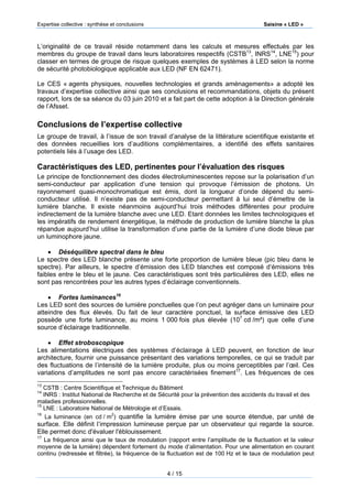Expertise collective : synthèse et conclusions Saisine « LED »
4 / 15
L’originalité de ce travail réside notamment dans les calculs et mesures effectués par les
membres du groupe de travail dans leurs laboratoires respectifs (CSTB13
, INRS14
, LNE15
) pour
classer en termes de groupe de risque quelques exemples de systèmes à LED selon la norme
de sécurité photobiologique applicable aux LED (NF EN 62471).
Le CES « agents physiques, nouvelles technologies et grands aménagements» a adopté les
travaux d’expertise collective ainsi que ses conclusions et recommandations, objets du présent
rapport, lors de sa séance du 03 juin 2010 et a fait part de cette adoption à la Direction générale
de l’Afsset.
Conclusions de l’expertise collective
Le groupe de travail, à l’issue de son travail d’analyse de la littérature scientifique existante et
des données recueillies lors d’auditions complémentaires, a identifié des effets sanitaires
potentiels liés à l’usage des LED.
Caractéristiques des LED, pertinentes pour l’évaluation des risques
Le principe de fonctionnement des diodes électroluminescentes repose sur la polarisation d’un
semi-conducteur par application d’une tension qui provoque l’émission de photons. Un
rayonnement quasi-monochromatique est émis, dont la longueur d’onde dépend du semi-
conducteur utilisé. Il n’existe pas de semi-conducteur permettant à lui seul d’émettre de la
lumière blanche. Il existe néanmoins aujourd’hui trois méthodes différentes pour produire
indirectement de la lumière blanche avec une LED. Etant données les limites technologiques et
les impératifs de rendement énergétique, la méthode de production de lumière blanche la plus
répandue aujourd’hui utilise la transformation d’une partie de la lumière d’une diode bleue par
un luminophore jaune.
 Déséquilibre spectral dans le bleu
Le spectre des LED blanche présente une forte proportion de lumière bleue (pic bleu dans le
spectre). Par ailleurs, le spectre d’émission des LED blanches est composé d‘émissions très
faibles entre le bleu et le jaune. Ces caractéristiques sont très particulières des LED, elles ne
sont pas rencontrées pour les autres types d’éclairage conventionnels.
 Fortes luminances16
Les LED sont des sources de lumière ponctuelles que l’on peut agréger dans un luminaire pour
atteindre des flux élevés. Du fait de leur caractère ponctuel, la surface émissive des LED
possède une forte luminance, au moins 1 000 fois plus élevée (107
cd /m²) que celle d’une
source d’éclairage traditionnelle.
 Effet stroboscopique
Les alimentations électriques des systèmes d’éclairage à LED peuvent, en fonction de leur
architecture, fournir une puissance présentant des variations temporelles, ce qui se traduit par
des fluctuations de l’intensité de la lumière produite, plus ou moins perceptibles par l’œil. Ces
variations d’amplitudes ne sont pas encore caractérisées finement17
. Les fréquences de ces
13
CSTB : Centre Scientifique et Technique du Bâtiment
14
INRS : Institut National de Recherche et de Sécurité pour la prévention des accidents du travail et des
maladies professionnelles.
15
LNE : Laboratoire National de Métrologie et d’Essais.
16
La luminance (en cd / m2
) quantifie la lumière émise par une source étendue, par unité de
surface. Elle définit l’impression lumineuse perçue par un observateur qui regarde la source.
Elle permet donc d'évaluer l'éblouissement.
17
La fréquence ainsi que le taux de modulation (rapport entre l’amplitude de la fluctuation et la valeur
moyenne de la lumière) dépendent fortement du mode d’alimentation. Pour une alimentation en courant
continu (redressée et filtrée), la fréquence de la fluctuation est de 100 Hz et le taux de modulation peut
 