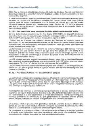 Anses •••• rapport d’expertise collective « LED » Saisine n°« 2008-SA-0408 »
Octobre 2010 page 145 / 282 Version finale
2008. Pour la norme de sécurité laser, le dispositif étudié est de classe 1M, soit potentiellement
dangereux si observé en utilisant un instrument d’optique. Le détail de ces mesures se trouve dans
l’annexe D du chapitre 4.
Si on se limite strictement au cadre des valeurs limites d'exposition en cours et aux normes qui en
découlent, on constate que des LED sont classées dans des groupes de faible risque (comme
certains types de lampe incandescence dont le filament est visible) alors que les lampes
d'éclairage courantes dépolies sont classées sans risque. De plus, les LED de forte puissance
sont dans un groupe de risque 2 : risque modéré. Ceci conduit donc à recommander d'éviter la
vision directe de la LED.
5.1.2.2.4 Pour des LED de haute luminance destinées à l’éclairage automobile de jour
En vertu de la directive européenne sur les feux de jour (2008/89/EC), les dispositifs d’éclairage
automobile diurne vont être obligatoires pour toutes les voitures particulières immatriculées à partir
de février 2011, ainsi que pour les camions et les autobus à partir de 2012.
L’objectif visé est d’assurer une meilleure visibilité des véhicules en condition diurne. La
technologie LED est particulièrement bien adaptée car elle permet de produire de forts niveaux de
luminance avec une consommation énergétique inférieure à celle des autres technologies de
lampes utilisées dans l’automobile.
Les luminances annoncées par les fabricants de ce type d’éclairage à LED sont de l’ordre de
6.107
cd / m², avec des spectres lumineux de type blanc froid (5 200 K ≤ Tc ≤ 6 000 K). Il est
intéressant d’étudier les durées limites d’exposition pour ce type d’éclairage, qui est a priori
défavorable à la sécurité photobiologique en raison du spectre à forte dominante bleue et des
valeurs de luminance très élevées.
Les LED utilisées pour cette application comportent plusieurs puces. Sur un des dispositifs évalué
dans ce rapport, une puce possède une luminance moyenne de 6,2.107
cd / m² (avec des valeurs
maximales de 7,8.107
cd / m²). Le flux émis par cette puce est d’environ 212 lm.
La durée limite d’exposition correspondante est comprise entre 65 et 90 s. Cette analyse conduit à
classer ces LED dans le groupe de risque 2 (risque modéré). Les résultats détaillés figurent dans
l’annexe au chapitre 5.
5.1.2.2.5 Pour des LED utilisés avec des collimateurs optiques
Les collimateurs sont des systèmes optiques destinés à focaliser le rayonnement émis par les LED
de manière à produire un faisceau de lumière plus étroit. Un schéma de principe est donné dans la
Figure 49. Les collimateurs sont très utilisés dans les applications d’éclairage directif : lampes à
LED grand public de type GU5.3 (remplacement des lampes halogènes dichroïques), projecteurs
pour l’éclairage scénographique ou architectural.
Il est important de noter que la luminance perçue par l’œil dans le faisceau collimaté n’est pas
augmentée par rapport à la luminance de la source. En effet, l’effet de focalisation est compensé
par l’augmentation de la taille apparente de la source (conservation de l’étendue géométrique du
faisceau). L’utilisation de collimateurs, ou plus généralement de systèmes optiques (miroirs,
lentilles, etc.) ne peut donc pas conduire à l’augmentation de la luminance de la LED.
En revanche, l’effet de grandissement géométrique conduit à une taille de source effective plus
grande. La taille de source effective maximale correspond au diamètre du collimateur lui-même
(cas où la LED serait placée au foyer d’une lentille convergente idéale).
Par conséquent, la luminance pondérée LB décroitra moins vite en fonction du temps d’exposition
et la durée limite d’exposition pourra être sensiblement plus courte. Ces dispositifs optiques
peuvent donc être critiques du point de vue de la sécurité photobiologique.
 