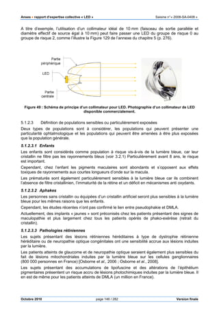 Anses •••• rapport d’expertise collective « LED » Saisine n°« 2008-SA-0408 »
Octobre 2010 page 146 / 282 Version finale
A titre d’exemple, l’utilisation d’un collimateur idéal de 10 mm (faisceau de sortie parallèle et
diamètre effectif de source égal à 10 mm) peut faire passer une LED du groupe de risque 0 au
groupe de risque 2, comme l’illustre la Figure 129 de l’annexe du chapitre 5 (p. 276).
Figure 49 : Schéma de principe d’un collimateur pour LED. Photographie d’un collimateur de LED
disponible commercialement.
5.1.2.3 Définition de populations sensibles ou particulièrement exposées
Deux types de populations sont à considérer, les populations qui peuvent présenter une
particularité ophtalmologique et les populations qui peuvent être amenées à être plus exposées
que la population générale.
5.1.2.3.1 Enfants
Les enfants sont considérés comme population à risque vis-à-vis de la lumière bleue, car leur
cristallin ne filtre pas les rayonnements bleus (voir 3.2.1) Particulièrement avant 8 ans, le risque
est important.
Cependant, chez l’enfant les pigments maculaires sont abondants et s’opposent aux effets
toxiques de rayonnements aux courtes longueurs d’onde sur la macula.
Les prématurés sont également particulièrement sensibles à la lumière bleue car ils combinent
l’absence de filtre cristallinien, l’immaturité de la rétine et un déficit en mécanismes anti oxydants.
5.1.2.3.2 Aphakes
Les personnes sans cristallin ou équipées d’un cristallin artificiel seront plus sensibles à la lumière
bleue pour les mêmes raisons que les enfants.
Cependant, les études récentes n’ont pas confirmé le lien entre pseudophakie et DMLA.
Actuellement, des implants « jaunes » sont préconisés chez les patients présentant des signes de
maculopathie et plus largement chez tous les patients opérés de phako-exérèse (retrait du
cristallin).
5.1.2.3.3 Pathologies rétiniennes
Les sujets présentant des lésions rétiniennes héréditaires à type de dystrophie rétinienne
héréditaire ou de neuropathie optique congénitales ont une sensibilité accrue aux lésions induites
par la lumière.
Les patients atteints de glaucome et de neuropathie optique seraient également plus sensibles du
fait de lésions mitochondriales induites par la lumière bleue sur les cellules ganglionnaires
(800 000 personnes en France) [Osborne et al., 2006 ; Osborne et al., 2008].
Les sujets présentant des accumulations de lipofuscine et des altérations de l’épithélium
pigmentaires présentent un risque accru de lésions photochimiques induites par la lumière bleue. Il
en est de même pour les patients atteints de DMLA (un million en France).
 