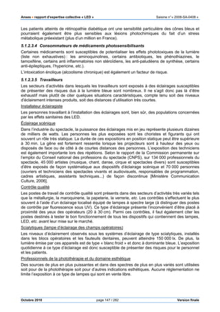 Anses •••• rapport d’expertise collective « LED » Saisine n°« 2008-SA-0408 »
Octobre 2010 page 147 / 282 Version finale
Les patients atteints de rétinopathie diabétique ont une sensibilité particulière des cônes bleus et
pourraient également être plus sensibles aux lésions photochimiques du fait d’un stress
métabolique préexistant (plus d’un million en France).
5.1.2.3.4 Consommateurs de médicaments photosensibilisants
Certaines médicaments sont susceptibles de potentialiser les effets phototoxiques de la lumière
(liste non exhaustives) : les aminoquinolines, certains antibiotiques, les phénothiazines, le
tamoxifène, certains anti inflammatoires non stéroïdiens, les anti-paludéens de synthèse, certains
anti-épileptiques, l’hypericine, etc.).
L’intoxication énolique (alcoolisme chronique) est également un facteur de risque.
5.1.2.3.5 Travailleurs
Les secteurs d’activités dans lesquels les travailleurs sont exposés à des éclairages susceptibles
de présenter des risques dus à la lumière bleue sont nombreux. Il ne s’agit donc pas là d’être
exhaustif mais plutôt de citer quelques situations caractéristiques, compte tenu soit des niveaux
d’éclairement intenses produits, soit des distances d’utilisation très courtes.
Installateur éclairagiste
Les personnes travaillant à l’installation des éclairages sont, bien sûr, des populations concernées
par les effets sanitaires des LED.
Éclairage scénique
Dans l’industrie du spectacle, la puissance des éclairages mis en jeu représente plusieurs dizaines
de milliers de watts. Les personnes les plus exposées sont les choristes et figurants qui ont
souvent un rôle très statique. La durée de ces expositions en position statique peut être supérieure
à 30 min. La gêne est fortement ressentie lorsque les projecteurs sont à hauteur des yeux ou
disposés de face ou de côté à de courtes distances des personnes. L’exposition des techniciens
est également importante lors des répétions. Selon le rapport de la Commission permanente sur
l’emploi du Conseil national des professions du spectacle (CNPS), sur 134 000 professionnels du
spectacle, 45 000 artistes (musique, chant, danse, cirque et spectacles divers) sont susceptibles
d’être exposés de façon systématique aux dispositifs d’éclairage scénique et 70 000 personnes
(ouvriers et techniciens des spectacles vivants et audiovisuels, responsables de programmation,
cadres artistiques, assistants techniques...) de façon discontinue [Ministère Communication
Culture, 2006].
Contrôle qualité
Les postes de travail de contrôle qualité sont présents dans des secteurs d’activités très variés tels
que la métallurgie, la maroquinerie, la papeterie, la verrerie, etc. Les contrôles s’effectuent le plus
souvent à l’aide d’un éclairage localisé équipé de lampes à spectre large (à distinguer des postes
de contrôle par fluorescence sous UV). Ce type d’éclairage présente l’inconvénient d’être placé à
proximité des yeux des opérateurs (20 à 30 cm). Parmi ces contrôles, il faut également citer les
postes destinés à tester le bon fonctionnement de tous les dispositifs qui contiennent des lampes,
LED, etc. avant leur mise sur le marché.
Scialytiques (lampe d’éclairage des champs opératoires)
Les niveaux d’éclairement observés sous les systèmes d’éclairage de type scialytiques, installés
dans les blocs opératoires et les fauteuils dentaires, peuvent atteindre 150 000 lx. De plus, la
lumière émise par ces appareils est de type « blanc froid » et donc à dominante bleue. L’exposition
quotidienne à ce type d’éclairage est donc susceptible de présenter des risques pour le personnel
et les patients.
Professionnels de la photothérapie et du domaine esthétique
Des sources de plus en plus puissantes et dans des spectres de plus en plus variés sont utilisées
soit pour de la photothérapie soit pour d’autres indications esthétiques. Aucune réglementation ne
limite l’exposition à ce type de lampes qui sont en vente libre.
 