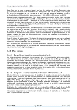 Anses •••• rapport d’expertise collective « LED » Saisine n°« 2008-SA-0408 »
Octobre 2010 page 150 / 282 Version finale
Les effets sur la peau ne peuvent pas à ce jour être clairement établis. Cependant, des
publications récentes associant les épithéliomas et l’exposition à la lumière visible n’excluent pas
un risque d’augmentation de ces cancers de la peau chez les personnes exposées de façon
prolongée à des LED émettant des rayonnements entre 380 et 500 nm [Zastrow et al., 2009].
Les pathologies cutanées susceptibles d’être déclenchées ou aggravées par les fortes intensités
de rayonnement artificiel émis par les LED sont d’origines diverses et représentent une fraction
non négligeable de la population. La réalisation de LED de forte puissance étant prévisible et leurs
utilisations diverses étant escomptées, on peut estimer que les sujets porteurs de pathologies
« solaires » y seront exposés et pourraient potentiellement voir leurs pathologies déclenchées
et/ou aggravées (voir section 3.5).
Les sources d’éclairage basées sur la technologie des LED émettent des quantités significatives
de rayonnement bleu et pourraient émettre à terme des rayonnements UVA. Ce rayonnement
produit des radicaux libres en quantité importante dans le tégument, radicaux dont on a démontré
récemment la toxicité et le rôle potentiel dans le déclenchement de photodermatoses et de
cancers cutanés. En outre, des effets systémiques ne sont pas à exclure : immunotolérance,
immunosuppression, etc.
Il paraît logique de recommander l’élimination de cette portion du spectre par tout moyen adéquat
dans les sources d’éclairage quotidien et au travail. Selon l’intensité des sources, des distances
minimum d’utilisation pourraient être recommandées.
Pour en savoir plus, il conviendrait de procéder à des tests cutanés de déclenchement sur des
sujets sains mais également sur des sujets déjà photosensibilisés comme cela est de pratique
courante en explorations photobiologiques.
5.2.3 Effets indirects
5.2.3.1 Danger liés aux fluctuations non perceptibles de la lumière
Un autre aspect de la dangerosité du rayonnement des LED peut être lié à la fluctuation rapide,
voire très rapide, de la lumière. Cette fluctuation de la lumière, liée au fait que les LED ne
présentent aucune inertie thermique, peut être imperceptible par le système visuel mais, en
situation de mouvement ou dans des espaces confinés avec variations périodiques du contraste,
elle peut être responsable d’effets stroboscopiques. Ces effets stroboscopiques peuvent avoir une
incidence directe sur la santé et la sécurité [IEEE, 2010] (l’épilepsie, les migraines, une
aggravation des crises de vertiges, la dyslexie ou les fibromyalgies et les syndromes de fatigue
chronique mais ils n’ont jamais été étudiés en profondeur.
5.2.3.2 Dangers liés aux composés de l’Indium utilisés dans la fabrication des LED
L’indium lui-même ne semble pas poser de problème de toxicité, mais ses composés utilisés
souvent pour la fabrication des LED peuvent présenter une certaine dangerosité. Ainsi, la toxicité
du phosphure d’indium (InP) est classé 3 sur une échelle de 4 selon le standard américain NFPA
704 [NFPA, 2007] : « produit pouvant provoquer après une exposition de courte durée, des
séquelles graves temporaires ou bien des séquelles modérées résiduelles ». Le phosphure
d’indium est cancérogène. Une étude publiée en 2002 [Tanaka et al., 2002] évalue la toxicité
pulmonaire sur des hamsters du phosphure d’indium.
L’utilisation des matériaux alternatifs comme le carbure de silicium (SiC) ou l’oxyde de zinc (ZnO)
semble être de bonnes alternatives mais la technologie est encore au stade de balbutiements.
Ainsi, seules les personnes qui interviennent dans les processus de fabrication et de destruction
des LED pourraient être exposées.
 