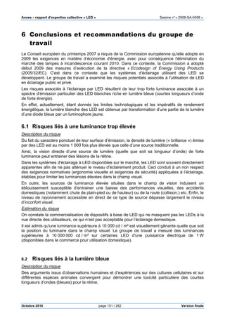 Anses •••• rapport d’expertise collective « LED » Saisine n°« 2008-SA-0408 »
Octobre 2010 page 151 / 282 Version finale
6 Conclusions et recommandations du groupe de
travail
Le Conseil européen du printemps 2007 a requis de la Commission européenne qu'elle adopte en
2009 les exigences en matière d’économie d'énergie, avec pour conséquence l'élimination du
marché des lampes à incandescence courant 2010. Dans ce contexte, la Commission a adopté
début 2009 des mesures d’exécution de la directive « Ecodesign of Energy Using Products
(2005/32/EC). C'est dans ce contexte que les systèmes d'éclairage utilisant des LED se
développent. Le groupe de travail a examiné les risques potentiels associés à l'utilisation de LED
en éclairage public et privé.
Les risques associés à l’éclairage par LED résultent de leur trop forte luminance associée à un
spectre d’émission particulier des LED blanches riche en lumière bleue (courtes longueurs d’onde
de forte énergie).
En effet, actuellement, étant donnés les limites technologiques et les impératifs de rendement
énergétique, la lumière blanche des LED est obtenue par transformation d’une partie de la lumière
d’une diode bleue par un luminophore jaune.
6.1 Risques liés à une luminance trop élevée
Description du risque
Du fait du caractère ponctuel de leur surface d’émission, la densité de lumière (« brillance ») émise
par des LED est au moins 1 000 fois plus élevée que celle d’une source traditionnelle.
Ainsi, la vision directe d’une source de lumière (quelle que soit sa longueur d’onde) de forte
luminance peut entrainer des lésions de la rétine.
Dans les systèmes d'éclairage à LED disponibles sur le marché, les LED sont souvent directement
apparentes afin de ne pas atténuer le niveau d'éclairement produit. Ceci conduit à un non respect
des exigences normatives (ergonomie visuelle et exigences de sécurité) appliquées à l’éclairage,
établies pour limiter les luminances élevées dans le champ visuel.
En outre, les sources de luminance élevée situées dans le champ de vision induisent un
éblouissement susceptible d’entrainer une baisse des performances visuelles, des accidents
domestiques (notamment chute de plain-pied ou de hauteur) ou de la route (collision,) etc. Enfin, le
niveau de rayonnement accessible en direct de ce type de source dépasse largement le niveau
d’inconfort visuel.
Estimation du risque
On constate la commercialisation de dispositifs à base de LED qui ne masquent pas les LEDs à la
vue directe des utilisateurs, ce qui n’est pas acceptable pour l’éclairage domestique.
Il est admis qu'une luminance supérieure à 10 000 cd / m² est visuellement gênante quelle que soit
la position du luminaire dans le champ visuel. Le groupe de travail a mesuré des luminances
supérieures à 10 000 000 cd / m² sur certaines LED d'une puissance électrique de 1 W
(disponibles dans le commerce pour utilisation domestique).
6.2 Risques liés à la lumière bleue
Description du risque
Des arguments issus d’observations humaines et d’expériences sur des cultures cellulaires et sur
différentes espèces animales convergent pour démontrer une toxicité particulière des courtes
longueurs d’ondes (bleues) pour la rétine.
 