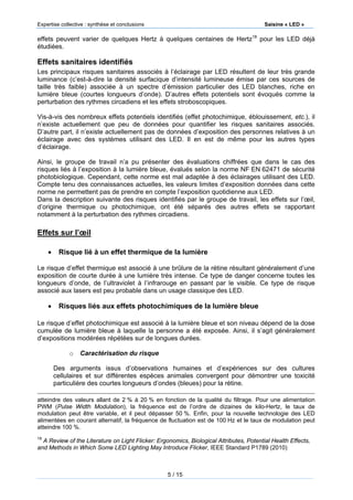 Expertise collective : synthèse et conclusions Saisine « LED »
5 / 15
effets peuvent varier de quelques Hertz à quelques centaines de Hertz18
pour les LED déjà
étudiées.
Effets sanitaires identifiés
Les principaux risques sanitaires associés à l’éclairage par LED résultent de leur très grande
luminance (c’est-à-dire la densité surfacique d’intensité lumineuse émise par ces sources de
taille très faible) associée à un spectre d’émission particulier des LED blanches, riche en
lumière bleue (courtes longueurs d’onde). D’autres effets potentiels sont évoqués comme la
perturbation des rythmes circadiens et les effets stroboscopiques.
Vis-à-vis des nombreux effets potentiels identifiés (effet photochimique, éblouissement, etc.), il
n’existe actuellement que peu de données pour quantifier les risques sanitaires associés.
D’autre part, il n’existe actuellement pas de données d’exposition des personnes relatives à un
éclairage avec des systèmes utilisant des LED. Il en est de même pour les autres types
d’éclairage.
Ainsi, le groupe de travail n’a pu présenter des évaluations chiffrées que dans le cas des
risques liés à l’exposition à la lumière bleue, évalués selon la norme NF EN 62471 de sécurité
photobiologique. Cependant, cette norme est mal adaptée à des éclairages utilisant des LED.
Compte tenu des connaissances actuelles, les valeurs limites d’exposition données dans cette
norme ne permettent pas de prendre en compte l’exposition quotidienne aux LED.
Dans la description suivante des risques identifiés par le groupe de travail, les effets sur l’œil,
d’origine thermique ou photochimique, ont été séparés des autres effets se rapportant
notamment à la perturbation des rythmes circadiens.
Effets sur l’œil
 Risque lié à un effet thermique de la lumière
Le risque d’effet thermique est associé à une brûlure de la rétine résultant généralement d’une
exposition de courte durée à une lumière très intense. Ce type de danger concerne toutes les
longueurs d’onde, de l’ultraviolet à l’infrarouge en passant par le visible. Ce type de risque
associé aux lasers est peu probable dans un usage classique des LED.
 Risques liés aux effets photochimiques de la lumière bleue
Le risque d’effet photochimique est associé à la lumière bleue et son niveau dépend de la dose
cumulée de lumière bleue à laquelle la personne a été exposée. Ainsi, il s’agit généralement
d’expositions modérées répétées sur de longues durées.
o Caractérisation du risque
Des arguments issus d’observations humaines et d’expériences sur des cultures
cellulaires et sur différentes espèces animales convergent pour démontrer une toxicité
particulière des courtes longueurs d’ondes (bleues) pour la rétine.
atteindre des valeurs allant de 2 % à 20 % en fonction de la qualité du filtrage. Pour une alimentation
PWM (Pulse Width Modulation), la fréquence est de l’ordre de dizaines de kilo-Hertz, le taux de
modulation peut être variable, et il peut dépasser 50 %. Enfin, pour la nouvelle technologie des LED
alimentées en courant alternatif, la fréquence de fluctuation est de 100 Hz et le taux de modulation peut
atteindre 100 %.
18
A Review of the Literature on Light Flicker: Ergonomics, Biological Attributes, Potential Health Effects,
and Methods in Which Some LED Lighting May Introduce Flicker, IEEE Standard P1789 (2010)
 