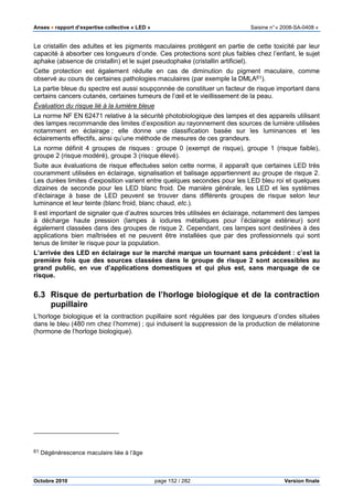 Anses •••• rapport d’expertise collective « LED » Saisine n°« 2008-SA-0408 »
Octobre 2010 page 152 / 282 Version finale
Le cristallin des adultes et les pigments maculaires protègent en partie de cette toxicité par leur
capacité à absorber ces longueurs d’onde. Ces protections sont plus faibles chez l’enfant, le sujet
aphake (absence de cristallin) et le sujet pseudophake (cristallin artificiel).
Cette protection est également réduite en cas de diminution du pigment maculaire, comme
observé au cours de certaines pathologies maculaires (par exemple la DMLA61).
La partie bleue du spectre est aussi soupçonnée de constituer un facteur de risque important dans
certains cancers cutanés, certaines tumeurs de l’œil et le vieillissement de la peau.
Évaluation du risque lié à la lumière bleue
La norme NF EN 62471 relative à la sécurité photobiologique des lampes et des appareils utilisant
des lampes recommande des limites d’exposition au rayonnement des sources de lumière utilisées
notamment en éclairage ; elle donne une classification basée sur les luminances et les
éclairements effectifs, ainsi qu’une méthode de mesures de ces grandeurs.
La norme définit 4 groupes de risques : groupe 0 (exempt de risque), groupe 1 (risque faible),
groupe 2 (risque modéré), groupe 3 (risque élevé).
Suite aux évaluations de risque effectuées selon cette norme, il apparaît que certaines LED très
couramment utilisées en éclairage, signalisation et balisage appartiennent au groupe de risque 2.
Les durées limites d’exposition varient entre quelques secondes pour les LED bleu roi et quelques
dizaines de seconde pour les LED blanc froid. De manière générale, les LED et les systèmes
d’éclairage à base de LED peuvent se trouver dans différents groupes de risque selon leur
luminance et leur teinte (blanc froid, blanc chaud, etc.).
Il est important de signaler que d’autres sources très utilisées en éclairage, notamment des lampes
à décharge haute pression (lampes à iodures métalliques pour l’éclairage extérieur) sont
également classées dans des groupes de risque 2. Cependant, ces lampes sont destinées à des
applications bien maîtrisées et ne peuvent être installées que par des professionnels qui sont
tenus de limiter le risque pour la population.
L’arrivée des LED en éclairage sur le marché marque un tournant sans précédent : c’est la
première fois que des sources classées dans le groupe de risque 2 sont accessibles au
grand public, en vue d’applications domestiques et qui plus est, sans marquage de ce
risque.
6.3 Risque de perturbation de l’horloge biologique et de la contraction
pupillaire
L’horloge biologique et la contraction pupillaire sont régulées par des longueurs d’ondes situées
dans le bleu (480 nm chez l’homme) ; qui induisent la suppression de la production de mélatonine
(hormone de l’horloge biologique).
61 Dégénérescence maculaire liée à l’âge
 