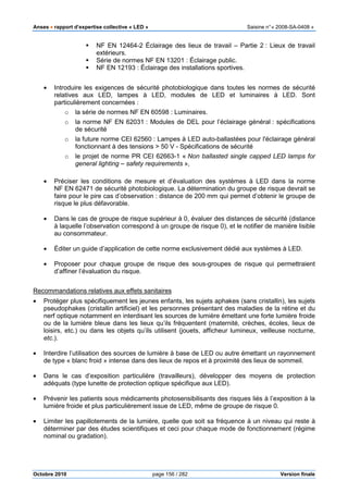 Anses •••• rapport d’expertise collective « LED » Saisine n°« 2008-SA-0408 »
Octobre 2010 page 156 / 282 Version finale
NF EN 12464-2 Éclairage des lieux de travail – Partie 2 : Lieux de travail
extérieurs.
Série de normes NF EN 13201 : Éclairage public.
NF EN 12193 : Éclairage des installations sportives.
• Introduire les exigences de sécurité photobiologique dans toutes les normes de sécurité
relatives aux LED, lampes à LED, modules de LED et luminaires à LED. Sont
particulièrement concernées :
o la série de normes NF EN 60598 : Luminaires.
o la norme NF EN 62031 : Modules de DEL pour l’éclairage général : spécifications
de sécurité
o la future norme CEI 62560 : Lampes à LED auto-ballastées pour l'éclairage général
fonctionnant à des tensions > 50 V - Spécifications de sécurité
o le projet de norme PR CEI 62663-1 « Non ballasted single capped LED lamps for
general lighting – safety requirements »,
• Préciser les conditions de mesure et d’évaluation des systèmes à LED dans la norme
NF EN 62471 de sécurité photobiologique. La détermination du groupe de risque devrait se
faire pour le pire cas d’observation : distance de 200 mm qui permet d’obtenir le groupe de
risque le plus défavorable.
• Dans le cas de groupe de risque supérieur à 0, évaluer des distances de sécurité (distance
à laquelle l’observation correspond à un groupe de risque 0), et le notifier de manière lisible
au consommateur.
• Éditer un guide d’application de cette norme exclusivement dédié aux systèmes à LED.
• Proposer pour chaque groupe de risque des sous-groupes de risque qui permettraient
d’affiner l’évaluation du risque.
Recommandations relatives aux effets sanitaires
• Protéger plus spécifiquement les jeunes enfants, les sujets aphakes (sans cristallin), les sujets
pseudophakes (cristallin artificiel) et les personnes présentant des maladies de la rétine et du
nerf optique notamment en interdisant les sources de lumière émettant une forte lumière froide
ou de la lumière bleue dans les lieux qu’ils fréquentent (maternité, crèches, écoles, lieux de
loisirs, etc.) ou dans les objets qu’ils utilisent (jouets, afficheur lumineux, veilleuse nocturne,
etc.).
• Interdire l’utilisation des sources de lumière à base de LED ou autre émettant un rayonnement
de type « blanc froid » intense dans des lieux de repos et à proximité des lieux de sommeil.
• Dans le cas d’exposition particulière (travailleurs), développer des moyens de protection
adéquats (type lunette de protection optique spécifique aux LED).
• Prévenir les patients sous médicaments photosensibilisants des risques liés à l’exposition à la
lumière froide et plus particulièrement issue de LED, même de groupe de risque 0.
• Limiter les papillotements de la lumière, quelle que soit sa fréquence à un niveau qui reste à
déterminer par des études scientifiques et ceci pour chaque mode de fonctionnement (régime
nominal ou gradation).
 