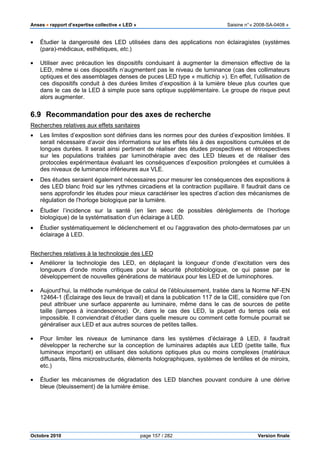 Anses •••• rapport d’expertise collective « LED » Saisine n°« 2008-SA-0408 »
Octobre 2010 page 157 / 282 Version finale
• Étudier la dangerosité des LED utilisées dans des applications non éclairagistes (systèmes
(para)-médicaux, esthétiques, etc.)
• Utiliser avec précaution les dispositifs conduisant à augmenter la dimension effective de la
LED, même si ces dispositifs n’augmentent pas le niveau de luminance (cas des collimateurs
optiques et des assemblages denses de puces LED type « multichip »). En effet, l’utilisation de
ces dispositifs conduit à des durées limites d’exposition à la lumière bleue plus courtes que
dans le cas de la LED à simple puce sans optique supplémentaire. Le groupe de risque peut
alors augmenter.
6.9 Recommandation pour des axes de recherche
Recherches relatives aux effets sanitaires
• Les limites d’exposition sont définies dans les normes pour des durées d’exposition limitées. Il
serait nécessaire d’avoir des informations sur les effets liés à des expositions cumulées et de
longues durées. Il serait ainsi pertinent de réaliser des études prospectives et rétrospectives
sur les populations traitées par luminothérapie avec des LED bleues et de réaliser des
protocoles expérimentaux évaluant les conséquences d’exposition prolongées et cumulées à
des niveaux de luminance inférieures aux VLE.
• Des études seraient également nécessaires pour mesurer les conséquences des expositions à
des LED blanc froid sur les rythmes circadiens et la contraction pupillaire. Il faudrait dans ce
sens approfondir les études pour mieux caractériser les spectres d’action des mécanismes de
régulation de l’horloge biologique par la lumière.
• Étudier l’incidence sur la santé (en lien avec de possibles dérèglements de l’horloge
biologique) de la systématisation d’un éclairage à LED.
• Étudier systématiquement le déclenchement et ou l’aggravation des photo-dermatoses par un
éclairage à LED.
Recherches relatives à la technologie des LED
• Améliorer la technologie des LED, en déplaçant la longueur d’onde d’excitation vers des
longueurs d’onde moins critiques pour la sécurité photobiologique, ce qui passe par le
développement de nouvelles générations de matériaux pour les LED et de luminophores.
• Aujourd’hui, la méthode numérique de calcul de l’éblouissement, traitée dans la Norme NF-EN
12464-1 (Éclairage des lieux de travail) et dans la publication 117 de la CIE, considère que l’on
peut attribuer une surface apparente au luminaire, même dans le cas de sources de petite
taille (lampes à incandescence). Or, dans le cas des LED, la plupart du temps cela est
impossible. Il conviendrait d’étudier dans quelle mesure ou comment cette formule pourrait se
généraliser aux LED et aux autres sources de petites tailles.
• Pour limiter les niveaux de luminance dans les systèmes d’éclairage à LED, il faudrait
développer la recherche sur la conception de luminaires adaptés aux LED (petite taille, flux
lumineux important) en utilisant des solutions optiques plus ou moins complexes (matériaux
diffusants, films microstructurés, éléments holographiques, systèmes de lentilles et de miroirs,
etc.)
• Étudier les mécanismes de dégradation des LED blanches pouvant conduire à une dérive
bleue (bleuissement) de la lumière émise.
 