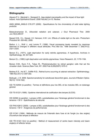 Anses •••• rapport d’expertise collective « LED » Saisine n°« 2008-SA-0408 »
Octobre 2010 page 158 / 282 Version finale
Bibliographie
Algvere P.V., Marshall J., Seregard S., Age-related maculopathy and the impact of blue light
hazard. Acta Ophthalmol Scand. 2006 Feb;84(1):4-15. Review.
ANSI_NEMA_ANSLG C78.377 (2008) : Specifications for the chromaticity of solid state lighting
products
Balasubramanian D., Ultraviolet radiation and cataract. J Ocul Pharmacol Ther. 2000
Jun;16(3):285-97
Bassel H.M., C.L. Hexsel, I.H. Hamzavi, H.W. Lim. Effects of visible light on the skin. Photochem
Photobiol 84: 450-462, 2008.
Barbur J. L., Wolf J., and Lennie P. (1998), Visual processing levels revealed by response
latencies to changes in different visual attributes. Proc Biol Sci. 1998 December 7; 265(1412):
2321–2325.
Berson E.L. (1971), Light deprivation for early retinitis pigmentosa. A hypothesis. Archives in
Ophthalmology, 85, 521-529.
Berson E.L. (1980) Light deprivation and retinitis pigmentosa. Vision Research, 20, 1179-1184.
Berson D.M., Dunn F.A., Takao M., Phototransduction by retinal ganglion cells that set the
circadian clock. Science (New York, NY. 2002 Feb 8;295(5557):1070-3.
Boldrey E.E., Ho B.T., Griffith R.D., Retinal burns occurring at cataract extraction. Ophthalmology.
1984 Nov;91(11):1297-302.
Bullough, J. D. 2009. Spectral sensitivity for extrafoveal discomfort glare. Journal of Modern Optics
56(13): 1518-1522.
CEI TS 62504 (à paraître) : Termes et définitions pour les DEL et les modules DEL en éclairage
général
CEI TS 61231 (1999) : Système international de codification des lampes (ILCOS)
CEI 62560 (à paraître) : Lampes à DEL autoballastées pour l'éclairage général fonctionnant à des
tensions > 50 V - Spécifications de sécurité
CEI PAS 62612 (2009) : Lampes à DEL autoballastées pour l'éclairage général fonctionnant à des
tensions > 50 V – Exigences de performances
CEI 61341 (1994) : Méthode de mesure de l'intensité dans l'axe et de l'angle (ou des angles)
d'ouverture des lampes à réflecteur
CEI TR 61341 Ed.2 (à paraître) : Method of measurement of centre beam intensity and beam
angle(s) of reflector lamps
 