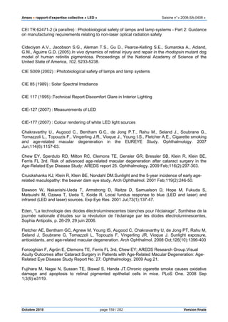 Anses •••• rapport d’expertise collective « LED » Saisine n°« 2008-SA-0408 »
Octobre 2010 page 159 / 282 Version finale
CEI TR 62471-2 (à paraître) : Photobiological safety of lamps and lamp systems - Part 2: Guidance
on manufacturing requirements relating to non-laser optical radiation safety
Cideciyan A.V., Jacobson S.G., Aleman T.S., Gu D., Pearce-Kelling S.E., Sumaroka A., Acland,
G.M., Aguirre G.D. (2005) In vivo dynamics of retinal injury and repair in the rhodopsin mutant dog
model of human retinitis pigmentosa. Proceedings of the National Academy of Science of the
United State of America, 102, 5233-5238.
CIE S009 (2002) : Photobiological safety of lamps and lamp systems
CIE 85 (1989) : Solar Spectral Irradiance
CIE 117 (1995) :Technical Report Discomfort Glare in Interior Lighting
CIE-127 (2007) : Measurements of LED
CIE-177 (2007) : Colour rendering of white LED light sources
Chakravarthy U., Augood C., Bentham G.C., de Jong P.T., Rahu M., Seland J., Soubrane G.,
Tomazzoli L., Topouzis F., Vingerling J.R., Vioque J., Young I.S., Fletcher A.E., Cigarette smoking
and age-related macular degeneration in the EUREYE Study. Ophthalmology. 2007
Jun;114(6):1157-63.
Chew EY, Sperduto RD, Milton RC, Clemons TE, Gensler GR, Bressler SB, Klein R, Klein BE,
Ferris FL 3rd. Risk of advanced age-related macular degeneration after cataract surgery in the
Age-Related Eye Disease Study: AREDS report 25. Ophthalmology. 2009 Feb;116(2):297-303.
Cruickshanks KJ, Klein R, Klein BE, Nondahl DM.Sunlight and the 5-year incidence of early age-
related maculopathy: the beaver dam eye study. Arch Ophthalmol. 2001 Feb;119(2):246-50.
Dawson W, Nakanishi-Ueda T, Armstrong D, Reitze D, Samuelson D, Hope M, Fukuda S,
Matsuishi M, Ozawa T, Ueda T, Koide R. Local fundus response to blue (LED and laser) and
infrared (LED and laser) sources. Exp Eye Res. 2001 Jul;73(1):137-47.
Eden, “La technologie des diodes électroluminescentes blanches pour l’éclairage”, Synthèse de la
journée nationale d’études sur la révolution de l’éclairage par les diodes électroluminescentes,
Sophia Antipolis, p. 26-29, 29 juin 2006.
Fletcher AE, Bentham GC, Agnew M, Young IS, Augood C, Chakravarthy U, de Jong PT, Rahu M,
Seland J, Soubrane G, Tomazzoli L, Topouzis F, Vingerling JR, Vioque J. Sunlight exposure,
antioxidants, and age-related macular degeneration. Arch Ophthalmol. 2008 Oct;126(10):1396-403
Forooghian F, Agrón E, Clemons TE, Ferris FL 3rd, Chew EY; AREDS Research Group.Visual
Acuity Outcomes after Cataract Surgery in Patients with Age-Related Macular Degeneration: Age-
Related Eye Disease Study Report No. 27. Ophthalmology. 2009 Aug 21.
Fujihara M, Nagai N, Sussan TE, Biswal S, Handa JT.Chronic cigarette smoke causes oxidative
damage and apoptosis to retinal pigmented epithelial cells in mice. PLoS One. 2008 Sep
1;3(9):e3119.
 