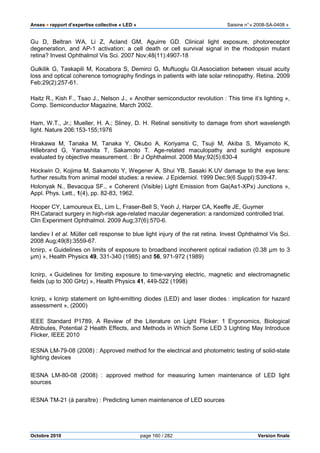 Anses •••• rapport d’expertise collective « LED » Saisine n°« 2008-SA-0408 »
Octobre 2010 page 160 / 282 Version finale
Gu D, Beltran WA, Li Z, Acland GM, Aguirre GD. Clinical light exposure, photoreceptor
degeneration, and AP-1 activation: a cell death or cell survival signal in the rhodopsin mutant
retina? Invest Ophthalmol Vis Sci. 2007 Nov;48(11):4907-18
Gulkilik G, Taskapili M, Kocabora S, Demirci G, Muftuoglu GI.Association between visual acuity
loss and optical coherence tomography findings in patients with late solar retinopathy. Retina. 2009
Feb;29(2):257-61.
Haitz R., Kish F., Tsao J., Nelson J., « Another semiconductor revolution : This time it’s lighting »,
Comp. Semiconductor Magazine, March 2002.
Ham, W.T., Jr.; Mueller, H. A.; Sliney, D. H. Retinal sensitivity to damage from short wavelength
light. Nature 206:153-155;1976
Hirakawa M, Tanaka M, Tanaka Y, Okubo A, Koriyama C, Tsuji M, Akiba S, Miyamoto K,
Hillebrand G, Yamashita T, Sakamoto T. Age-related maculopathy and sunlight exposure
evaluated by objective measurement. : Br J Ophthalmol. 2008 May;92(5):630-4
Hockwin O, Kojima M, Sakamoto Y, Wegener A, Shui YB, Sasaki K.UV damage to the eye lens:
further results from animal model studies: a review. J Epidemiol. 1999 Dec;9(6 Suppl):S39-47.
Holonyak N., Bevacqua SF., « Coherent (Visible) Light Emission from Ga(As1-XPx) Junctions »,
Appl. Phys. Lett., 1(4), pp. 82-83, 1962.
Hooper CY, Lamoureux EL, Lim L, Fraser-Bell S, Yeoh J, Harper CA, Keeffe JE, Guymer
RH.Cataract surgery in high-risk age-related macular degeneration: a randomized controlled trial.
Clin Experiment Ophthalmol. 2009 Aug;37(6):570-6.
Iandiev I et al. Müller cell response to blue light injury of the rat retina. Invest Ophthalmol Vis Sci.
2008 Aug;49(8):3559-67.
Icnirp, « Guidelines on limits of exposure to broadband incoherent optical radiation (0.38 µm to 3
µm) », Health Physics 49, 331-340 (1985) and 56, 971-972 (1989)
Icnirp, « Guidelines for limiting exposure to time-varying electric, magnetic and electromagnetic
fields (up to 300 GHz) », Health Physics 41, 449-522 (1998)
Icnirp, « Icnirp statement on light-emitting diodes (LED) and laser diodes : implication for hazard
assessment », (2000)
IEEE Standard P1789, A Review of the Literature on Light Flicker: 1 Ergonomics, Biological
Attributes, Potential 2 Health Effects, and Methods in Which Some LED 3 Lighting May Introduce
Flicker, IEEE 2010
IESNA LM-79-08 (2008) : Approved method for the electrical and photometric testing of solid-state
lighting devices
IESNA LM-80-08 (2008) : approved method for measuring lumen maintenance of LED light
sources
IESNA TM-21 (à paraître) : Predicting lumen maintenance of LED sources
 