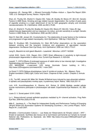 Anses •••• rapport d’expertise collective « LED » Saisine n°« 2008-SA-0408 »
Octobre 2010 page 161 / 282 Version finale
Jorgenson JD., George MW., « Mineral Commodity Profiles—Indium », Open-File Report 2004-
1300, U.S. Geological Survey, Reston, Virginia 2005
Khan JC, Thurlby DA, Shahid H, Clayton DG, Yates JR, Bradley M, Moore AT, Bird AC; Genetic
Factors in AMD Study. Smoking and age related macular degeneration: the number of pack years
of cigarette smoking is a major determinant of risk for both geographic atrophy and choroidal
neovascularisation. Br J Ophthalmol. 2006 Jan;90(1):75-80.
Khan JC, Shahid H, Thurlby DA, Bradley M, Clayton DG, Moore AT, Bird AC, Yates JR; Age
related macular degeneration and sun exposure, iris colour, and skin sensitivity to sunlight. Genetic
Factors in AMD Study. Br J Ophthalmol. 2006 Jan;90(1):29-32.
Klein R, Klein BE, Jensen SC, Cruickshanks KJ. The relationship of ocular factors to the incidence
and progression of age-related maculopathy. Arch Ophthalmol. 1998 Apr;116(4):506-13.
Klein R, Knudtson MD, Cruickshanks KJ, Klein BE.Further observations on the association
between smoking and the long-term incidence and progression of age-related macular
degeneration: the Beaver Dam Eye Study. Arch Ophthalmol. 2008 Jan;126(1):115-21
Lang D., Blaulicht ist nicht gleich Blaulicht – Leserbrief , München, LICHT 7-8/2008
LaVail, M.M., Gorrin, G.M., Repaci, M.A. (1987) Strain differences in sensitivity to light-induced
photoreceptor degeneration in albino mice. Current Eye Research, 6, 825-834.
Lawwill, T. (1973) Effects of prolonged exposure of rabbit retina to low intensity light. Investigative
Ophthalmology and Visual Science, 12, 45-51.
LED MAGAZINE, « Laservision LED lamps illuminate Canon building in HK »,
http://www.LEDmagazine.com/news/4/3/6, 1 mars 2007.
Le Grand Y (1972) Optique physiologique, tome II: lumière et couleurs. °éd.,, Masson, Paris.
English translation (1968) Light, Colour and Vision. Chapman & Hall, London. Chapitre 5, formule
5-4.
Li ZL, Tso MO, Jampol LM, Miller SA, Waxler M.Retinal injury induced by near-ultraviolet radiation
in aphakic and pseudophakic monkey eyes. A preliminary report. Retina. 1990;10(4):301-14
Lohr, H.R., Kunchithapautham, K., Sharma, A.K., Rohrer, B. (2006) Multiple, parallel cellular
suicide mechanisms participate in photoreceptor cell death. Experimental Eye Research, 83, 380-
389.
Losev O. V. Soviet patent 12191 (1929).
Lu L. Stress-induced corneal epithelial apoptosis mediated by K+ channel activation. Prog Retin
Eye Res. 2006 Nov;25(6):515-38.
Mills E., Jacobson A., « The Need for Independent Quality and Performance Testing of Emerging
Off-grid White-LED Illumination Systems for Developing Countries », the Lumina Project, Techn.
Report #1, 2 août 2007.
Ministère « Communication Culture » - Les Notes de l’Observatoire de l’Emploi culturel – N°47 -
Emploi et spectacle. Synthèse des travaux de la Commission permanente sur l’emploi du Conseil
National des Professions du Spectacle. site WEB http://www.irma.asso.fr/IMG/pdf/noec47.pdf.
Octobre 2006. 86p
 