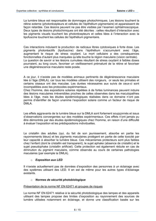 Expertise collective : synthèse et conclusions Saisine « LED »
6 / 15
La lumière bleue est responsable de dommages photochimiques. Les lésions touchent la
rétine externe (photorécepteurs et cellules de l’épithélium pigmentaire) et apparaissent de
façon retardée. Ces lésions peuvent ne pas être visibles par l’examen ophtalmoscopique.
Deux types de lésions photochimiques ont été décrites : celles résultant d’interaction avec
les pigments visuels touchent les photorécepteurs et celles liées à l’interaction avec la
lipofuscine touchent les cellules de l’épithélium pigmentaire.
Ces interactions induisent la production de radicaux libres cytotoxiques à forte dose. Les
pigments photoréactifs (lipofuscine) dans l’épithélium s’accumulent avec l’âge,
augmentant le risque de stress oxydant. La mort cellulaire a des conséquences
fonctionnelles d’autant plus marquées qu’elle touche la région maculaire (vision centrale).
La question de savoir si les lésions cumulées résultant de stress oxydant à faibles doses
pourraient, au long cours, favoriser un vieillissement prématuré de la rétine et favoriser
une dégénérescence maculaire reste posée.
A ce jour, il n’existe pas de modèles animaux pertinents de dégénérescence maculaire
liée à l’âge (DMLA), car tous les modèles utilisent des rongeurs, or seuls les primates et
certains oiseaux ont des maculae. Les durées nécessaires aux suivis de ceux-ci sont
incompatibles avec les protocoles expérimentaux.
Chez l’homme, des expositions solaires répétées à de fortes luminances peuvent induire
des lésions maculaires irréversibles proches de celles observées dans les maculopathies
liées à l’âge, mais les études épidémiologiques réalisées dans ce domaine n’ont pas
permis d’identifier de façon unanime l’exposition solaire comme un facteur de risque de
DMLA.
Les effets aggravants de la lumière bleue sur la DMLA sont fortement soupçonnés et issus
d’observations convergentes sur des modèles expérimentaux. Ces effets n’ont jamais pu
être démontrés par des études épidémiologiques chez l’homme, en raison d’une difficulté
à évaluer l’exposition et les prédispositions individuelles.
Le cristallin des adultes (qui, du fait de son jaunissement, absorbe en partie les
rayonnements bleus) et les pigments maculaires protègent en partie de cette toxicité par
leur capacité à absorber la lumière bleue. Ces mécanismes protecteurs sont plus faibles
chez l’enfant (dont le cristallin est transparent), le sujet aphake (absence de cristallin) et le
sujet pseudophake (cristallin artificiel). Cette protection est également réduite en cas de
diminution du pigment maculaire, comme observée au cours de certaines pathologies
maculaires (par exemple la DMLA).
o Exposition aux LED
Il n’existe actuellement pas de données d’exposition des personnes à un éclairage avec
des systèmes utilisant des LED. Il en est de même pour les autres types d’éclairage
existants.
o Normes de sécurité photobiologique
Présentation de la norme NF EN 62471 et groupes de risques
La norme NF EN 62471 relative à la sécurité photobiologique des lampes et des appareils
utilisant des lampes propose des limites d’exposition au rayonnement des sources de
lumière utilisées notamment en éclairage, et donne une classification basée sur les
 