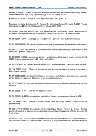 Anses •••• rapport d’expertise collective « LED » Saisine n°« 2008-SA-0408 »
Octobre 2010 page 162 / 282 Version finale
Mitchell P, Wang JJ, Foran S, Smith W. Five-year incidence of age-related maculopathy lesions:
the Blue Mountains Eye Study. Ophthalmology. 2002 Jun;109(6):1092-7.
Nakamura S., Mukai T., Sengh M. 1994 Appl. Phys. Lett., 64(13):1687-9.
Narukawa Y., Narita J., Sakamoto T., Yamada T., Narimatsu H., Sani M., Mukai T. 2007 Physica
Satus Solidi (a), 204(6), 10.1002/pssa.200674782, pp. 2087-2093
NAVIGANT Consulting Europe, Life Cycle Assessment of Ultra-Efficient Lamps, research report
completed for the Department for Environment, Food and Rural Affairs UK, May 5th, 2009
NF EN 12464-1 (2003) : Eclairage des lieux de travail – partie 1 : lieux de travail intérieurs
NF EN 12665 (2002) : Termes de base et critères pour la spécification des exigences en éclairage
NF EN 13032-1 (2004) : Mesure et présentation des données photométriques des lampes et des
luminaires – partie 1 : mesurage
NF EN 60598-1 (2009) : Luminaires : partie 1 – prescriptions générales et essais, Normes NF EN
60598-2 : Luminaires : parties 1 à 25 : règles particulières
NF EN 60968 (2001) : Lampes à ballast intégré pour l’éclairage général : prescriptions de sécurité
NF EN 50285 (2000) : Efficience énergétique des lampes électriques à usage domestique -
Méthodes de mesure
NF EN 55015 (2007) : Limites et méthodes de mesure des perturbations radioélectriques produites
par les appareils électriques d’éclairage et les appareils analogues.
NF EN 60064 (2008) : lampes à filament de tungstène pour usage domestique et éclairage général
similaire
NF EN 60825-1 (1994) : Sécurité des appareils à laser
NF EN 60838-2-2 (2006) : prescriptions particulières des connecteurs pour modules de LED
NF EN 60969 (1993) : lampes à ballast intégré pour l’éclairage général : prescriptions de
performances
NF EN 61000-3-2 (2006) Compatibilité électromagnétique (CEM) - Partie 3-2 : limites - Limites
pour les émissions de courant harmonique (courant appelé par les appareils inférieur ou égal à 16
A par phase
NF EN 61000-3-3 (2005) : Compatibilité électromagnétique (CEM) - Partie 3-3 : limites - Limitation
des variations de tension, des fluctuations de tension et du papillotement dans les réseaux publics
 