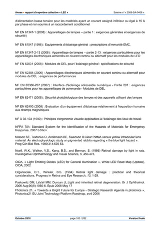 Anses •••• rapport d’expertise collective « LED » Saisine n°« 2008-SA-0408 »
Octobre 2010 page 163 / 282 Version finale
d'alimentation basse tension pour les matériels ayant un courant assigné inférieur ou égal à 16 A
par phase et non soumis à un raccordement conditionnel
NF EN 61347-1 (2008) : Appareillages de lampes – partie 1 : exigences générales et exigences de
sécurité)
NF EN 61547 (1996) : Equipements d’éclairage général : prescriptions d’immunité EMC.
NF EN 61347-2-13 (2006) : Appareillage de lampes – partie 2-13 : exigences particulières pour les
appareillages électroniques alimentés en courant continu ou alternatif pour les modules de LED
NF EN 62031 (2008) : Modules de DEL pour l’éclairage général : spécifications de sécurité
NF EN 62384 (2006) : Appareillages électroniques alimentés en courant continu ou alternatif pour
modules de DEL : exigences de performances
NF EN 62386-207 (2007) : Interface d'éclairage adressable numérique - Partie 207 : exigences
particulières pour les appareillages de commande - Modules de DEL
NF EN 62471 (2008) : Sécurité photobiologique des lampes et des appareils utilisant des lampes
NF EN 62493 (2008) : Evaluation d'un équipement d'éclairage relativement à l'exposition humaine
aux champs magnétiques
NF X 35-103 (1990) : Principes d'ergonomie visuelle applicables à l'éclairage des lieux de travail
NFPA 704: Standard System for the Identification of the Hazards of Materials for Emergency
Response, 2007 Edition
Nilsson SE, Textorius O, Andersson BE, Swenson B.Clear PMMA versus yellow intraocular lens
material. An electrophysiologic study on pigmented rabbits regarding « the blue light hazard ».
Prog Clin Biol Res. 1989;314:539-53.
Noell, W.K., Walker, V.S., Kang, B.S., and Berman, S. (1966) Retinal damage by light in rats.
Investigative Ophthalmology and Visual Science, 5, 450-473.
OIDA, « Light Emitting Diodes (LED) for General Illumination », White LED Road Map (Update),
OIDA, 2002
Organisciak, D.T., Winkler, B.S. (1994) Retinal light damage : practical and theorical
considerations. Progress in Retina and Eye Research, 13, 1-29.
Paskowitz DM, LaVail MM, Duncan JL.Light and inherited retinal degeneration. Br J Ophthalmol.
2006 Aug;90(8):1060-6. Epub 2006 May 17
Photonics 21, « Towards a Bright Future for Europe - Strategic Research Agenda in photonics »,
Photonics21 EU Joint Technology Platform Roedmap, avril 2006
 