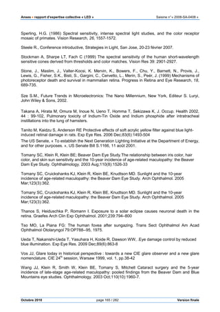 Anses •••• rapport d’expertise collective « LED » Saisine n°« 2008-SA-0408 »
Octobre 2010 page 165 / 282 Version finale
Sperling, H.G. (1986) Spectral sensitivity, intense spectral light studies, and the color receptor
mosaic of primates. Vision Research, 26, 1557-1572.
Steele R., Conference introductive, Strategies in Light, San Jose, 20-23 février 2007.
Stockman A, Sharpe LT, Fach C (1999) The spectral sensitivity of the human short-wavelength
sensitive cones derived from thresholds and color matches. Vision Res 39: 2901-2927.
Stone, J., Maslim, J., Valter-Kocsi, K. Mervin, K., Bowers, F., Chu, Y., Barnett, N., Provis, J.,
Lewis, G., Fisher, S.K., Bisti, S., Gargini, C., Cervetto, L., Merin, S., Peér, J. (1999) Mechanisms of
photoreceptor death and survival in mammalian retina. Progress in Retina and Eye Research, 18,
689-735.
Sze S.M., Future Trends in Microelectronics: The Nano Millennium, New York, Editeur S. Luryi,
John Wiley & Sons, 2002.
Takana A, Hirata M, Omura M, Inoue N, Ueno T, Homma T, Sekizawa K, J. Occup. Health 2002,
44 : 99-102, Pulmonary toxicity of Indium-Tin Oxide and Indium phosphide after intratracheal
instillations into the lung of hamsters.
Tanito M, Kaidzu S, Anderson RE Protective effects of soft acrylic yellow filter against blue light-
induced retinal damage in rats. Exp Eye Res. 2006 Dec;83(6):1493-504
The US Senate, « To establish the Next Generation Lighting Initiative at the Department of Energy,
and for other purposes. », US Senate Bill S.1166, 11 août 2001.
Tomany SC, Klein R, Klein BE; Beaver Dam Eye Study.The relationship between iris color, hair
color, and skin sun sensitivity and the 10-year incidence of age-related maculopathy: the Beaver
Dam Eye Study. Ophthalmology. 2003 Aug;110(8):1526-33
Tomany SC, Cruickshanks KJ, Klein R, Klein BE, Knudtson MD. Sunlight and the 10-year
incidence of age-related maculopathy: the Beaver Dam Eye Study. Arch Ophthalmol. 2005
Mar;123(3):362.
Tomany SC, Cruickshanks KJ, Klein R, Klein BE, Knudtson MD. Sunlight and the 10-year
incidence of age-related maculopathy: the Beaver Dam Eye Study. Arch Ophthalmol. 2005
Mar;123(3):362.
Thanos S, Heiduschka P, Romann I. Exposure to a solar eclipse causes neuronal death in the
retina. Graefes Arch Clin Exp Ophthalmol. 2001;239:794–800
Tso MO, La Piana FG: The human fovea after sungazing. Trans Sect Ophthalmol Am Acad
Ophthalmol Otolaryngol 79:OP788--95, 1975.
Ueda T, Nakanishi-Ueda T, Yasuhara H, Koide R, Dawson WW, .Eye damage control by reduced
blue illumination. Exp Eye Res. 2009 Dec;89(6):863-8
Vos JJ, Glare today in historical perspective : towards a new CIE glare observer and a new glare
nomenclature. CIE 24th
session, Warsaw 1999, vol. 1, pp.38-42
Wang JJ, Klein R, Smith W, Klein BE, Tomany S, Mitchell Cataract surgery and the 5-year
incidence of late-stage age-related maculopathy: pooled findings from the Beaver Dam and Blue
Mountains eye studies. Ophthalmology. 2003 Oct;110(10):1960-7.
 