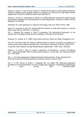 Anses •••• rapport d’expertise collective « LED » Saisine n°« 2008-SA-0408 »
Octobre 2010 page 166 / 282 Version finale
Wang AL, Lukas TJ, Yuan M, Du N, Handa JT, Neufeld AH.Changes in retinal pigment epithelium
related to cigarette smoke: possible relevance to smoking as a risk factor for age-related macular
degeneration. PLoS One. 2009;4(4):e5304. Epub 2009 Apr 24
Wenzel, A., Grimm, C., Samardzija, M., Remé, C.E. (2005) Molecular mechanisms of light-induced
photoreceptor apoptosis and neuroprotection for retinal degeneration. Progress in Retina and Eye
Research, 24, 275-306.
Wolbarsht, ed. Laser applications in medecine and biology, New york, Plenum Press, 1989
Wood JP, Lascaratos G, Bron AJ, Osborne NN.The influence of visible light exposure on cultured
RGC-5 cells. Mol Vis. 2007 Feb 11;14:334-44.
Wu L., “National SSL program in China”, Proceedings 11th International Symposium on the
Science and Technology of Light Sources, Shanghai, p. 479-485, 20-24 mai 2007.
Wyszecki, G., & Stiles, W. S. (1982). Color Science (2nd ed.). New York: Wiley. Paragraphe 2.4.4.
Youn HY, Chou BR, Cullen AP, Sivak JG. Effects of 400 nm, 420 nm, and 435.8 nm radiations on
cultured human retinal pigment epithelial cells. J Photochem Photobiol B. 2009 Apr 2;95(1):64-70
Young RW, Solar radiation and Age Related Macular dégénération. 1988 ; 32(4) : 252-269)
Zastrow L., N. Groth, F. Klein, D. Lockott, J ladermann, R; Renneberg, L. Ferrero. The Missing
Link – Light-induced (280-1,600 nm) free radical formation in human skin. Skin Parmacol Physiol
22 : 31-44, 2009
Zhu, T., Life Cycle Assessment in Designing Greener Semiconductor. Thesis. Department of
Chemical and Environmental Engineering, University of Arizona, Arizona, 2004.
Zhu Y, Tu DC, Denner D, Shane T, Fitzgerald CM, Van Gelder RN. Melanopsin-dependent
persistence and photopotentiation of murine pupillary light responses. Investigative ophthalmology
& visual science. 2007 Mar;48(3):1268-7
 