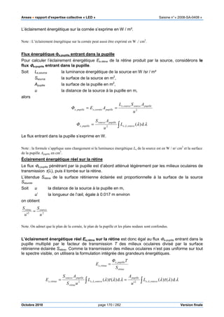 Anses •••• rapport d’expertise collective « LED » Saisine n°« 2008-SA-0408 »
Octobre 2010 page 170 / 282 Version finale
L’éclairement énergétique sur la cornée s’exprime en W / m².
Note : L’éclairement énergétique sur la cornée peut aussi être exprimé en W ./ cm2
.
Flux énergétique ΦΦΦΦe,pupille entrant dans la pupille
Pour calculer l’éclairement énergétique Ee,rétine de la rétine produit par la source, considérons le
flux ΦΦΦΦe,pupille entrant dans la pupille.
Soit Le,source la luminance énergétique de la source en W /sr / m²
Ssource la surface de la source en m2
,
Apupille la surface de la pupille en m2
,
u la distance de la source à la pupille en m,
alors
2
,
,,
u
ASL
AEΦ
pupillesourcesourcee
pupillecornéeepupillee ==
∫= λλλ d)(,,2, sourcee
pupillesource
pupillee L
u
AS
Φ
Le flux entrant dans la pupille s’exprime en W.
Note : la formule s’applique sans changement si la luminance énergétique Le de la source est en W / sr/ cm2
et la surface
de la pupille Apupille en cm2
.
Éclairement énergétique réel sur la rétine
Le flux Φe,pupille pénétrant par la pupille est d’abord atténué légèrement par les milieux oculaires de
transmission τ(λ), puis il tombe sur la rétine.
L’étendue Srétine de la surface rétinienne éclairée est proportionnelle à la surface de la source
Ssource.
Soit u la distance de la source à la pupille en m,
u’ la longueur de l’œil, égale à 0.017 m environ
on obtient
22
' u
S
u
S sourcerétine
=
Note. On admet que le plan de la cornée, le plan de la pupille et les plans nodaux sont confondus.
L’éclairement énergétique réel Ee,rétine sur la rétine est donc égal au flux Φe,pupille entrant dans la
pupille multiplié par le facteur de transmission T des milieux oculaires divisé par la surface
rétinienne éclairée Srétine. Comme la transmission des milieux oculaires n’est pas uniforme sur tout
le spectre visible, on utilisera la formulation intégrée des grandeurs énergétiques.
rétine
pupillee
rétinee
S
TΦ
E
,
, =
∫∫ == λλτλλλτλ λλ d)()(
'
d)()( ,,2,,2, sourcee
pupille
sourcee
rétine
pupillesource
rétinee L
u
A
L
uS
AS
E
 