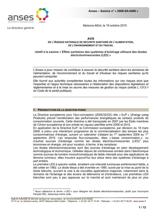 Anses – Saisine n° « 2008-SA-0408 »
1 / 12
Le directeur général
Maisons-Alfort, le 19 octobre 2010
AVIS
DE L’AGENCE NATIONALE DE SECURITE SANITAIRE DE L’ALIMENTATION,
DE L’ENVIRONNEMENT ET DU TRAVAIL
relatif à la saisine « Effets sanitaires des systèmes d’éclairage utilisant des diodes
électroluminescentes (LED) »
L’Anses a pour mission de contribuer à assurer la sécurité sanitaire dans les domaines de
l’alimentation, de l’environnement et du travail et d’évaluer les risques sanitaires qu’ils
peuvent comporter.
Elle fournit aux autorités compétentes toutes les informations sur ces risques ainsi que
l’expertise et l’appui technique nécessaires à l’élaboration des dispositions législatives et
réglementaires et à la mise en œuvre des mesures de gestion du risque (article L.1313-1
du Code de la santé publique).
1. PRESENTATION DE LA QUESTION POSEE
La Directive européenne pour l’éco-conception (2005/32/CE) dite « EuP » (Energy using
Products) prévoit l’amélioration des performances énergétiques de certains produits de
consommation courante. Cette directive a été transposée en 2007 par les États membres
de l’Union européenne et son entrée en vigueur planifiée entre 2008 et 2010.
En application de la Directive EuP, la Commission européenne, par décision du 18 mars
2009, a prévu une interdiction progressive de la commercialisation des lampes les plus
consommatrices d’énergie, suivant un calendrier s’étalant du 1er
septembre 2009 au 1er
septembre 2016. Les ampoules fluo-compactes, dites « basse consommation », ou
d’autres sources d’éclairage comme les diodes électroluminescentes (LED)1
Les diodes électroluminescentes sont des sources d’éclairage en plein développement
technologique et économique. Utilisées depuis de nombreuses années dans l’électronique
comme sources de lumière monochromatiques de faible intensité pour des applications de
témoins lumineux, elles trouvent aujourd’hui leur place dans des systèmes d’éclairage à
part entière.
plus
économes en énergie, ont pour vocation, à terme, à les remplacer.
La première LED à spectre visible, émettant une intensité lumineuse extrêmement faible, a
été créée en 1962. La diode bleue a été inventée en 1990, suivie par la mise au point de la
diode blanche, ouvrant la voie à de nouvelles applications majeures, notamment dans le
domaine de l’éclairage et des écrans de télévisions et d'ordinateurs. Les premières LED
blanches sont peu à peu apparues sur le marché et sont maintenant de plus en plus
1
Nous utiliserons le terme « LED » pour désigner les diodes électroluminescentes, plutôt que l’acronyme
français DEL, beaucoup moins usité.
Agence nationale de sécurité sanitaire de l’alimentation, de l’environnement et du travail,
27-31 av. du Général Leclerc, 94701 Maisons-Alfort Cedex - Téléphone : + 33 (0)1 49 77 13 50 - Télécopie : + 33 (0)1 46 77 26 26 - www.anses.fr
 