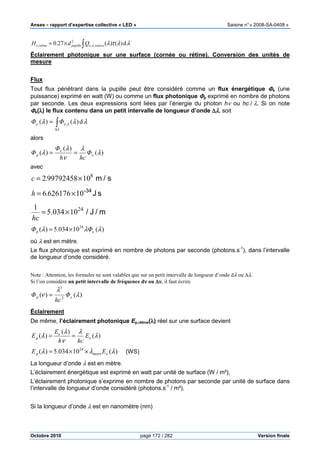 Anses •••• rapport d’expertise collective « LED » Saisine n°« 2008-SA-0408 »
Octobre 2010 page 172 / 282 Version finale
∫×= λλτλλ d)()(27.0 ,,
2
, sourceepupillerétinee QdH
Éclairement photonique sur une surface (cornée ou rétine). Conversion des unités de
mesure
Flux
Tout flux pénétrant dans la pupille peut être considéré comme un flux énergétique ΦΦΦΦe (une
puissance) exprimé en watt (W) ou comme un flux photonique ΦΦΦΦp exprimé en nombre de photons
par seconde. Les deux expressions sont liées par l’énergie du photon hν ou hc / λ. Si on note
ΦΦΦΦe(λλλλ) le flux contenu dans un petit intervalle de longueur d’onde ∆∆∆∆λλλλ, soit
λλλ
λ
λ d)()( ,∫∆
= ee ΦΦ
alors
)(
)(
)( λ
λ
ν
λ
λ e
e
p Φ
hch
Φ
Φ ==
avec
s/m.c 8
10997924582 ×=
sJ-34
106261766 ×= .h
m/J/24
10034.5
1
×=
hc
)(10034.5)( 24
λλλ ep ΦΦ ×=
où λ est en mètre.
Le flux photonique est exprimé en nombre de photons par seconde (photons.s-1
), dans l’intervalle
de longueur d’onde considéré.
Note : Attention, les formules ne sont valables que sur un petit intervalle de longueur d’onde dλ ou ∆λ.
Si l’on considère un petit intervalle de fréquence dνννν ou ∆∆∆∆νννν, il faut écrire
)()( 2
3
λ
λ
ν ep Φ
hc
Φ =
Éclairement
De même, l’éclairement photonique Ep,rétine(λλλλ) réel sur une surface devient
)(
)(
)( λ
λ
ν
λ
λ e
e
p E
hch
E
E ==
)(10034.5)( 24
λλλ emetrep EE ××= (WS)
La longueur d’onde λ est en mètre.
L’éclairement énergétique est exprimé en watt par unité de surface (W / m²),
L’éclairement photonique s’exprime en nombre de photons par seconde par unité de surface dans
l’intervalle de longueur d’onde considéré (photons.s-1
/ m²).
Si la longueur d’onde λ est en nanomètre (nm)
 