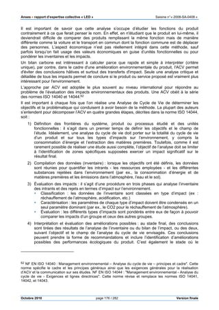 Anses •••• rapport d’expertise collective « LED » Saisine n°« 2008-SA-0408 »
Octobre 2010 page 176 / 282 Version finale
Il est important de savoir que cette analyse s’occupe d’étudier les fonctions du produit
contrairement à ce que ferait penser le nom. En effet, en n'étudiant que le produit en lui-même, il
deviendrait difficile de comparer des produits remplissant la même fonction mais de manière
différente comme la voiture et le transport en commun dont la fonction commune est de déplacer
des personnes. L’aspect économique n’est pas réellement intégré dans cette méthode, sauf
parfois lorsqu’on fait usage des valeurs économiques en guise d’unités fonctionnelles ou pour
pondérer les inventaires et les impacts.
Un bilan carbone est intéressant à calculer parce que rapide et simple à interpréter (critère
unique), par contre, dans le cadre d'une amélioration environnementale du produit, l'ACV permet
d'éviter des conclusions hâtives et surtout des transferts d'impact. Seule une analyse critique et
détaillée de tous les impacts permet de conclure si le produit ou service proposé est vraiment plus
intéressant pour l'environnement.
L’approche par ACV est adoptée le plus souvent au niveau international pour répondre au
problème de l’évaluation des impacts environnementaux des produits. Une ACV obéit à la série
des normes ISO 14040 et 14044.62
Il est important à chaque fois que l’on réalise une Analyse de Cycle de Vie de déterminer les
objectifs et la problématique qui conduisent à avoir besoin de la méthode. La plupart des auteurs
s’entendent pour décomposer l’ACV en quatre grandes étapes, décrites dans la norme ISO 14044,
soit :
1) Définition des frontières du système, produit ou processus étudié et des unités
fonctionnelles : il s’agit dans un premier temps de définir les objectifs et le champ de
l’étude. Idéalement, une analyse du cycle de vie doit porter sur la totalité du cycle de vie
d’un produit et sur tous les types d’impacts sur l’environnement, y compris la
consommation d’énergie et l’extraction des matières premières. Toutefois, comme il est
rarement possible de réaliser une étude aussi complète, l’objectif de l’analyse doit se limiter
à l’identification de zones spécifiques supposées exercer un impact significatif sur le
résultat final.
2) Compilation des données (inventaire) : lorsque les objectifs ont été définis, les données
sont réunies pour quantifier les intrants - les ressources employées - et les différentes
substances rejetées dans l’environnement (par ex., la consommation d’énergie et de
matières premières et les émissions dans l’atmosphère, l’eau et le sol).
3) Évaluation des impacts : il s’agit d’une procédure en trois phases qui analyse l’inventaire
des intrants et des rejets en termes d’impact sur l’environnement.
Classification : les données de l’inventaire sont classées en type d’impact (ex :
réchauffement de l’atmosphère, acidification, etc.)
Caractérisation : les paramètres de chaque type d’impact doivent être condensés en un
seul paramètre dominant (par ex., le CO2 pour le réchauffement de l’atmosphère).
Évaluation : les différents types d’impacts sont pondérés entre eux de façon à pouvoir
comparer les impacts d’un groupe et ceux des autres groupes.
4) Interprétation et évaluation des améliorations possibles : au stade final, des conclusions
sont tirées des résultats de l’analyse de l’inventaire ou du bilan de l’impact, ou des deux,
suivant l’objectif et le champ de l’analyse du cycle de vie envisagés. Ces conclusions
peuvent prendre la forme de recommandations et inclure l’identification d’améliorations
possibles des performances écologiques du produit. C’est également le stade où le
62 NF EN ISO 14040 : Management environnemental – Analyse du cycle de vie – principes et cadre". Cette
norme spécifie le cadre et les principes généraux ainsi que les exigences générales pour la réalisation
d’ACV et la communication sur ses études. NF EN ISO 14044 : "Management environnemental - Analyse du
cycle de vie - Exigences et lignes directrices". Cette norme révise et remplace les normes ISO 14041,
14042, et 14043.
 
