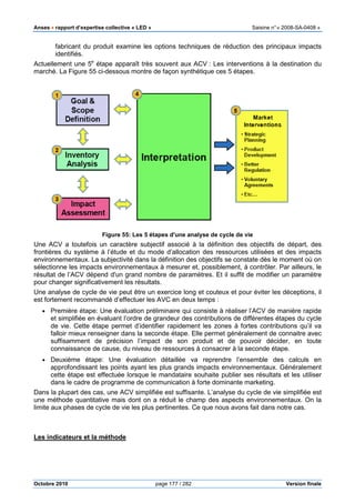 Anses •••• rapport d’expertise collective « LED » Saisine n°« 2008-SA-0408 »
Octobre 2010 page 177 / 282 Version finale
fabricant du produit examine les options techniques de réduction des principaux impacts
identifiés.
Actuellement une 5e
étape apparaît très souvent aux ACV : Les interventions à la destination du
marché. La Figure 55 ci-dessous montre de façon synthétique ces 5 étapes.
Figure 55: Les 5 étapes d'une analyse de cycle de vie
Une ACV a toutefois un caractère subjectif associé à la définition des objectifs de départ, des
frontières du système à l’étude et du mode d’allocation des ressources utilisées et des impacts
environnementaux. La subjectivité dans la définition des objectifs se constate dès le moment où on
sélectionne les impacts environnementaux à mesurer et, possiblement, à contrôler. Par ailleurs, le
résultat de l’ACV dépend d'un grand nombre de paramètres. Et il suffit de modifier un paramètre
pour changer significativement les résultats.
Une analyse de cycle de vie peut être un exercice long et couteux et pour éviter les déceptions, il
est fortement recommandé d’effectuer les AVC en deux temps :
• Première étape: Une évaluation préliminaire qui consiste à réaliser l’ACV de manière rapide
et simplifiée en évaluant l’ordre de grandeur des contributions de différentes étapes du cycle
de vie. Cette étape permet d’identifier rapidement les zones à fortes contributions qu’il va
falloir mieux renseigner dans la seconde étape. Elle permet généralement de connaitre avec
suffisamment de précision l’impact de son produit et de pouvoir décider, en toute
connaissance de cause, du niveau de ressources à consacrer à la seconde étape.
• Deuxième étape: Une évaluation détaillée va reprendre l’ensemble des calculs en
approfondissant les points ayant les plus grands impacts environnementaux. Généralement
cette étape est effectuée lorsque le mandataire souhaite publier ses résultats et les utiliser
dans le cadre de programme de communication à forte dominante marketing.
Dans la plupart des cas, une ACV simplifiée est suffisante. L’analyse du cycle de vie simplifiée est
une méthode quantitative mais dont on a réduit le champ des aspects environnementaux. On la
limite aux phases de cycle de vie les plus pertinentes. Ce que nous avons fait dans notre cas.
Les indicateurs et la méthode
 