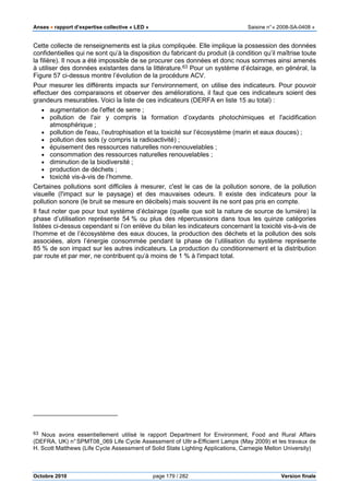 Anses •••• rapport d’expertise collective « LED » Saisine n°« 2008-SA-0408 »
Octobre 2010 page 179 / 282 Version finale
Cette collecte de renseignements est la plus compliquée. Elle implique la possession des données
confidentielles qui ne sont qu’à la disposition du fabricant du produit (à condition qu’il maîtrise toute
la filière). Il nous a été impossible de se procurer ces données et donc nous sommes ainsi amenés
à utiliser des données existantes dans la littérature.63 Pour un système d’éclairage, en général, la
Figure 57 ci-dessus montre l’évolution de la procédure ACV.
Pour mesurer les différents impacts sur l'environnement, on utilise des indicateurs. Pour pouvoir
effectuer des comparaisons et observer des améliorations, il faut que ces indicateurs soient des
grandeurs mesurables. Voici la liste de ces indicateurs (DERFA en liste 15 au total) :
• augmentation de l'effet de serre ;
• pollution de l'air y compris la formation d’oxydants photochimiques et l'acidification
atmosphérique ;
• pollution de l'eau, l’eutrophisation et la toxicité sur l’écosystème (marin et eaux douces) ;
• pollution des sols (y compris la radioactivité) ;
• épuisement des ressources naturelles non-renouvelables ;
• consommation des ressources naturelles renouvelables ;
• diminution de la biodiversité ;
• production de déchets ;
• toxicité vis-à-vis de l’homme.
Certaines pollutions sont difficiles à mesurer, c'est le cas de la pollution sonore, de la pollution
visuelle (l'impact sur le paysage) et des mauvaises odeurs. Il existe des indicateurs pour la
pollution sonore (le bruit se mesure en décibels) mais souvent ils ne sont pas pris en compte.
Il faut noter que pour tout système d’éclairage (quelle que soit la nature de source de lumière) la
phase d’utilisation représente 54 % ou plus des répercussions dans tous les quinze catégories
listées ci-dessus cependant si l’on enlève du bilan les indicateurs concernant la toxicité vis-à-vis de
l’homme et de l’écosystème des eaux douces, la production des déchets et la pollution des sols
associées, alors l’énergie consommée pendant la phase de l’utilisation du système représente
85 % de son impact sur les autres indicateurs. La production du conditionnement et la distribution
par route et par mer, ne contribuent qu’à moins de 1 % à l'impact total.
63 Nous avons essentiellement utilisé le rapport Department for Environment, Food and Rural Affairs
(DEFRA, UK) n°SPMT08_069 Life Cycle Assessment of Ultr a-Efficient Lamps (May 2009) et les travaux de
H. Scott Matthews (Life Cycle Assessment of Solid State Lighting Applications, Carnegie Mellon University)
 