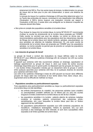 Expertise collective : synthèse et conclusions Saisine « LED »
8 / 15
éclairement de 500 lx. Pour les autres types de lampes, la détermination du groupe
de risque doit se faire pour le pire cas d’observation, à savoir une distance de
200 mm.
Le groupe de risque d’un système d’éclairage à LED peut être déterminé selon l’un
ou l’autre des protocoles de mesure, conduisant à une classification très différente
(l’évaluation à 500 lx donne toujours une évaluation minorée par rapport à
l’évaluation à 200 mm). Il existe donc une ambiguïté sur la distance à laquelle les
mesures doivent être faites.
 Non prise en compte des populations sensibles à la lumière bleue
Pour évaluer le risque lié à la lumière bleue, la norme NF EN 62 471 recommande
d’utiliser la courbe de phototoxicité de la lumière bleue proposée par l’ICNIRP.
Cette courbe ne convient que pour les adultes. La norme ne donne pas de
recommandations particulières pour les populations dont les mécanismes naturels
de filtrage de la lumière bleue sont réduits (enfants, aphakes, pseudophakes), ou
plus sensibles car atteintes de maladies rétiniennes). Or, une autre courbe de
phototoxicité de la lumière bleue est proposée par l’ICNIRP pour les populations
aphakes. La norme actuelle ne permet pas de prendre en compte les populations
sensibles à la lumière bleue.
o Les mesures du groupe de travail
Le groupe de travail a conduit des évaluations du risque définies selon la norme
NF EN 62 471 pour différents systèmes d’éclairage afin de comparer les LED aux autres
types d’éclairage.
Il apparaît que certaines LED très couramment utilisées en éclairage, signalisation et
balisage appartiennent au groupe de risque 2, alors que toutes les autres sources
d’éclairage disponibles pour le grand public ne dépassent pas les groupes de risque 0 ou
1. Les durées limites d’exposition induites par ce classement dans le groupe 2 varient
entre quelques secondes pour certaines LED bleu roi et quelques dizaines de seconde
pour certaines LED blanc froid.
Les LED et les systèmes d’éclairage à base de LED peuvent se trouver dans différents
groupes de risque selon leur luminance et leur teinte (blanc froid, blanc chaud, etc.),
augmentant ainsi la difficulté de maîtriser ce risque.
o Populations sensibles ou particulièrement exposées
Trois populations plus particulièrement sensibles au risque ou particulièrement exposées
à la lumière bleue ont été identifiées :
o les enfants (transparence du cristallin), les personnes aphakes (sans cristallin)
ou pseudophakes (cristallin artificiel) qui ne filtrent pas (ou peu) les courtes
longueurs d’ondes (notamment la lumière bleue) du fait de leur cristallin ;
o les populations sensibles à la lumière : patients atteints de certaines maladies
oculaires et cutanées, patients consommant des substances photo-
sensibilisantes, etc.) pour lesquelles la lumière bleue peut être un facteur
aggravant de leur pathologie ;
o les populations particulièrement exposées aux LED (certaines populations de
travailleurs : installateurs éclairagistes, métiers du spectacle, etc.) qui sont
soumises à des éclairages de forte intensité, et sont donc susceptibles d’être
exposées à de fortes quantités de lumière bleue.
 