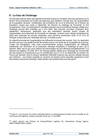 Anses •••• rapport d’expertise collective « LED » Saisine n°« 2008-SA-0408 »
Octobre 2010 page 194 / 282 Version finale
E - Le futur de l’éclairage
S'il est assez aisé de situer des objectifs et de faire le point sur l'existant, faire des prévisions sur le
devenir de la production de lumière est beaucoup plus aléatoire. Compte tenu de l’augmentation
de la population terrestre, l’amélioration des conditions de vie et la diminution de la fraction de
population n’ayant pas accès à l’électricité, les besoins en éclairage de l’humanité ne font
qu’augmenter. Ainsi, nos estimations64 actuelles prévoient que la quantité de l’énergie utilisée pour
l’éclairage pourrait être multipliée par 2 d’ici 2030. Des mesures concrètes s’imposent donc
rapidement. Remarquons cependant que des estimations diverses, tenant compte de
l'augmentation de la demande de l'humanité en éclairage, montrent qu'en utilisant simplement de
façon plus raisonnée les sources existantes, nous pourrions économiser entre 10 et 15 % de
l'énergie consommée pour l'éclairage dans les 10 années à venir.
Un objectif primordial est l'augmentation de l'efficacité lumineuse des sources. Ceci n'a cependant
de sens que pour une qualité donnée de lumière et pour une durée de vie acceptable de la source.
L'enjeu est énergétique, mais aussi environnemental puisque l'augmentation de l'efficacité
entraînerait une diminution de la production d'énergie nécessaire à l'éclairage et donc de la
pollution. Mais, est-ce que nous utilisons les technologies les plus efficaces énergétiquement ? La
réponse est négative. En effet, 46 % de l’énergie globale utilisée pour l’éclairage est consommée
par des lampes à incandescence qui ne transforment que 2 à 5 % de l’électricité en lumière. En
France par exemple, dans le secteur résidentiel l’efficacité moyenne des sources utilisées est plus
que médiocre : une maison possède en moyenne 22 lampes parmi lesquelles seulement 5 sont
des lampes à économie d’énergie. Cette situation est similaire dans tous les pays65.
64 Zissis G., Les sources de lumière artificielle facteurs du développement durable et de la qualité de vie,
Techniques de l’Ingénieur, Cahiers Innovation IN-42, pp 1-10 (2-2006)
65 Light's labour's lost Policies for Energy-Efficient Lighting, Ed. International Energy Agency,
ISBN: 9789264109513 (2006)
 