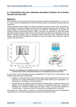 Anses •••• rapport d’expertise collective « LED » Saisine n°« 2008-SA-0408 »
Octobre 2010 page 200 / 282 Version finale
H - Présentation des trois méthodes permettant d’obtenir de la lumière
blanche avec des LED
Méthode n°1
Elle est basée sur le fait que deux photons de longueurs d'onde complémentaires (λ1 « court » et
λ2 « long ») arrivant simultanément sur l'œil humain provoquent une sensation de lumière blanche
(Figure 80).
L'idée principale est donc d'utiliser une diode produisant la longueur d'onde courte, recouverte par
un phosphore qui absorbe quelques photons de courte longueur d’onde pour les convertir en une
autre longueur d'onde plus longue. En principe une infinité de combinaisons est possible. En
pratique, plusieurs constructeurs (Nishia, CREE, LumiLED, etc.) produisent en série des diodes
blanches de forte puissance (allant jusqu'à 5 W aujourd'hui) en utilisant une diode bleue autour de
450 nm (InGaN) combinée avec un phosphore jaune (YAG-Ce). Cette combinaison permet
d’obtenir des LED d’une température de couleur de l’ordre de 5 500 K mais l’indice de rendu de
couleur n’est pas très bon.
Figure 80 : En mélangeant une longueur d’onde λλλλ1 avec sa complémentaire λλλλ2, on obtient de la
lumière blanche. Ainsi, une jonction bleue avec un phosphore jaune donne du blanc
À court terme, cette technologie dominera probablement le marché de la diode blanche. Elle
présente néanmoins deux inconvénients :
• la diode a un effet de halo qui peut être gênant pour certaines applications. Ceci est dû à la
production de lumière directionnelle par la diode bleue tandis que le phosphore a un
comportement « lambertien » (émission diffuse) ;
• le phosphore jaune n'absorbe pas facilement les photons bleus à cause des terres rares
utilisées comme éléments dopants. La solution du problème semble être complexe et
nécessite une recherche fondamentale de longue durée. Une importante quantité de
« lumière bleue » n’est pas convertie en lumière jaune et échappe donc au système.
Pour produire du « blanc chaud », on ajoute une couche de phosphore qui produit un rayonnement
rouge (Figure 81). Ceci réduit tangiblement le rendement lumineux de la LED.
 