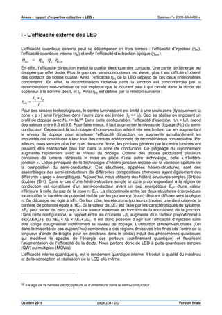 Anses •••• rapport d’expertise collective « LED » Saisine n°« 2008-SA-0408 »
Octobre 2010 page 204 / 282 Version finale
I - L’efficacité externe des LED
L’efficacité quantique externe peut se décomposer en trois termes : l’efficacité d’injection (ηinj),
l’efficacité quantique interne (ηq) et enfin l’efficacité d’extraction optique (ηextr).
En effet, l’efficacité d’injection traduit la qualité électrique des contacts. Une partie de l’énergie est
dissipée par effet Joule. Plus le gap des semi-conducteurs est élevé, plus il est difficile d’obtenir
des contacts de bonne qualité. Ainsi, l’efficacité ηinj de la LED dépend de ces deux phénomènes
concurrents. En effet, la recombinaison radiative dans la jonction est concurrencée par la
recombinaison non-radiative ce qui implique que le courant total I qui circule dans la diode est
supérieur à la somme des In et Ip. Ainsi ηinj est définie par la relation suivante :
ηinj =
In + Ip
I
Pour des raisons technologiques, le centre luminescent est limité à une seule zone (typiquement la
zone « p ») ainsi l’injection dans l’autre zone est limitée (Ip << In). Ceci se réalise en imposant un
profil de dopage avec ND >> NA
66
. Dans cette configuration, l’efficacité d’injection, ηinj ≈ In/I, prend
des valeurs entre 0,3 et 0,8. Pour faire mieux, il faut augmenter le niveau de dopage (ND) du semi-
conducteur. Cependant la technologie d’homo-jonction atteint vite ses limites, car en augmentant
le niveau de dopage pour améliorer l’efficacité d’injection, on augmente simultanément les
impuretés qui constituent à leur tour des centres additionnels de recombinaison non-radiative. Par
ailleurs, nous verrons plus loin que, dans une diode, les photons générés par le centre luminescent
peuvent être réabsorbés plus loin dans la zone de conduction. Ce piégeage du rayonnement
augmente rapidement avec le niveau du dopage. Obtenir des diodes produisant plusieurs
centaines de lumens nécessite la mise en place d’une autre technologie, celle « d’hétéro-
jonction ». L’idée principale de la technologie d’hétéro-jonction repose sur la variation spatiale de
la composition du semi-conducteur. Ces structures, appelées hétéro-structures, sont des
assemblages des semi-conducteurs de différentes compositions chimiques ayant également des
différents « gaps » énergétiques. Aujourd’hui, nous utilisons des hétéro-structures simples (SH) ou
doubles (DH). Dans le cas d’une hétéro-structure simple la zone p correspondant à la région de
conduction est constituée d’un semi-conducteur ayant un gap énergétique Eg2 d’une valeur
inférieure à celle du gap de la zone n, Eg1. La discontinuité entre les deux structures énergétiques
va amplifier la barrière de potentiel visible par les porteurs p (trous) désirant diffuser vers la région
n. Ce décalage est égal à ∆EV. De leur côté, les électrons (porteurs n) voient une diminution de la
barrière de potentiel égale à ∆EC. Si la valeur de ∆EV est fixée par les caractéristiques du système,
∆EC peut varier de zéro jusqu’à une valeur maximale en fonction de la soudaineté de la jonction.
Dans cette configuration, le rapport entre les courants In/Ip augmente d’un facteur proportionnel à
exp(∆E/kBT), où ∆EV < ∆E < ∆EV+∆EC. Il est donc possible d’agir sur l’efficacité d’injection sans
être obligé d’augmenter indéfiniment le niveau de dopage. L’utilisation d’hétéro-structures (DH
dans la majorité de cas aujourd’hui) combinées à des régions émissives très fines (de l’ordre de la
longueur d’onde de Broglie pour les électrons dans le cristal) induit des phénomènes quantiques
qui modifient le spectre de l’énergie des porteurs (confinement quantique) et favorisent
l’augmentation de l’efficacité de la diode. Nous parlons donc de LED à puits quantiques simples
(QW) ou multiples (MQWs).
L’efficacité interne quantique ηq est le rendement quantique interne. Il traduit la qualité du matériau
et de la conception et réalisation de la LED elle-même.
66 Il s’agit de la densité de récepteurs et d’émetteurs dans le semi-conducteur.
ηext = ηinj ηq ηextr
 