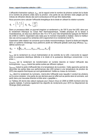 Anses •••• rapport d’expertise collective « LED » Saisine n°« 2008-SA-0408 »
Octobre 2010 page 205 / 282 Version finale
L’efficacité d’extraction optique, ηextr, est le rapport entre le nombre de photons sortant de la diode
et le nombre de photons créés dans la jonction. Une partie de ces derniers reste piégée par les
indices de réfraction élevés des semi-conducteurs et finit par être réabsorbée.
Nous pouvons donc calculer l’efficacité énergétique de la diode en utilisant la relation suivante :
Dans un processus idéal, on pourrait imaginer un rendement ηe de 100 % pour les LED, alors que
le rendement théorique du Corps Noir thermodynamique, modèle physique de la lampe à
incandescence, se situe aux alentours des 10 à 15 % pour des températures typiques de filament
de 2 800 à 3 200 K. Cependant cela reste pour le moment impossible à réaliser. Dans le meilleur
des cas connus aujourd’hui certaines LED s’approchent d’un rendement de 60 %.
Cependant cette relation ne concerne que la diode monochromatique. Quand la diode est intégrée
dans un système d’éclairage nous parlerons plutôt de l’efficacité globale (wall plug efficacy), ηWP,
définie comme suit :
ηWP = ηe ηdriverηconversionηdiffusion(ηthermiqueηlum )[ ]
où
ηdriver est le rendement du circuit d’alimentation et de contrôle de la LED, c’est-à-dire le rapport
entre la puissance électrique délivrée à la diode et la puissance électrique consommée « à la
prise » ;
ηconversion est le rendement de transformation en lumière blanche et traduit l’efficacité des
luminophores ; ηdiffusion traduit les pertes subies par diffusion optique ;
ηthermique traduit la perte d’efficacité liée à la température de la jonction. Cette approche permet de
décorréler les pertes liées aux performances des LED (prises à une température de jonction de
25°C) des aspects thermiques qui sont généralement traités au niveau du luminaire ;
ηlum décrit le rendement du luminaire, c'est-à-dire l’efficacité avec laquelle il conduit les photons
sur la zone à éclairer. Une partie de ces derniers peut en effet soit se perdre dans le luminaire, soit
partir dans une mauvaise direction et être ainsi « gaspillée ».
Le Tableau 26 donne des valeurs typiques pour chacun d’eux en 2005 et 2008 montrant ainsi les
progrès réalisés. Il précise également les objectifs de rendements pour 2015 du Département de
l’Énergie (DoE) américain.
ηe =
In + Ip
I





 ηq ηopt
hν
eV




 