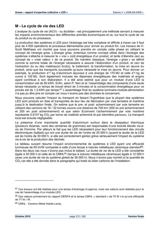 Anses •••• rapport d’expertise collective « LED » Saisine n°« 2008-SA-0408 »
Octobre 2010 page 212 / 282 Version finale
M - Le cycle de vie des LED
L'analyse du cycle de vie (ACV) - ou écobilan - est principalement une méthode servant à mesurer
les impacts environnementaux des différentes activités économiques et ce, sur tout le cycle de vie
du produit ou du processus.
La production des systèmes à LED pour l’éclairage est très complexe et difficile à tracer car il faut
plus de 4 000 opérations et processus élémentaires pour arriver au produit fini. Les travaux de H.
Scott Matthews ont montré que nous pouvions prendre en compte cette phase en utilisant le
concept de l’énergie grise. L’énergie grise, entendue comme concept utilisé dans l’écologie des
systèmes s’attache à mesurer le « vrai » coût énergétique d’un produit, et tente d’étendre ceci au
concept de « vraie valeur » de ce produit. De manière classique, l’énergie « grise » se définit
comme la somme totale de l’énergie nécessaire à assurer l’élaboration d’un produit, et ceci de
l’extraction du ou des matériau(x) brut(s), le traitement, la transformation, la mise en œuvre du
produit, ainsi que les transports successifs qu’aura nécessité la mise en œuvre. Pour donner un
exemple, la production d’1 kg d’aluminium équivaut à une énergie de 170 MJ et celle d’1 kg de
cuivre à 100 MJ. Sont également incluses les dépenses énergétiques des matériels et engins
ayant contribué à son élaboration. Il a été ainsi estimé que pour un module d’une LED la
consommation est de 80 kWh. Enfin, selon P. Neri et al. l’assemblage des composants d’une seule
lampe nécessite un temps de travail direct de 3 minutes et la consommation énergétique pour ce
procès est de 1,2 kWh par lampe.67 L’assemblage final du système luminaire-module-alimentation
n’a pas pu être pris en compte car nous n’avons pas des données le concernant.
Nous pouvons calculer l’impact du transport en faisant l’hypothèse que la plupart des systèmes
LED sont produits en Asie et transportés de leur lieu de fabrication par voie terrestre et maritime
jusqu’à la destination finale. On estime que le pre- et post- acheminement par voie terrestre en
utilisant des camions de 16 / 32 tonnes couvre une distance de 700 km (500 en pré acheminement
et 200 en post acheminement) et que selon Ecoinvent l’acheminement par voie maritime
représente 0,0107 kg CO2 par tonne de matériel acheminé et par kilomètre parcouru. Le transport
local est ensuite négligeable.
La présence d’une importante quantité d’aluminium surtout dans le dissipateur thermique
(plusieurs dizaines, voire des centaines de grammes) est responsable d’une toxicité élevée vis-à-
vis de l’homme. Par ailleurs le fait que les LED nécessitent pour leur fonctionnement des circuits
électroniques (ballast) qui ont une durée de vie de l’ordre de 20 000 h (quand la durée de la LED
est de l’ordre de 50 000 h, si elle est correctement gérée) grève sérieusement l’impact du système
vis-à-vis de la production des déchets.
Le tableau suivant résume l’impact environnemental de systèmes à LED ayant une efficacité
lumineuse de 65 lm/W comparée à celle d’une lampe à iodures métalliques céramique standard68.
Dans les deux cas nous n’avons pas inclus le ballast. La durée de vie de la LED a été considérée
égale à 50 000 h et celle de la CMHL69 (lampe à iodures métalliques céramique) égale à 12 000 h
(avec une durée de vie du système global de 36 000 h). Nous n’avons pas montré ici la quantité de
CO2 car elle a été donnée dans le paragraphe qui traite du bilan carbone de l’installation.
67 Ces travaux ont été réalisés pour une lampe d’éclairage d’urgence, mais ces valeurs sont réalistes pour le
cas de l’assemblage d’un module LED.
68 Ces valeurs proviennent du rapport DERFA et la lampe CMHL « standard » de 70 W n’a qu’une efficacité
de 77 lm / W.
69 CMHL : Ceramic Metal Halide Lamp.
 