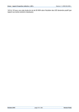 Anses •••• rapport d’expertise collective « LED » Saisine n°« 2008-SA-0408 »
Octobre 2010 page 214 / 282 Version finale
143 lm / W pour une vraie durée de vie de 50 000h alors l’écobilan des LED deviendra positif (par
rapport aux autres solutions classiques).
 