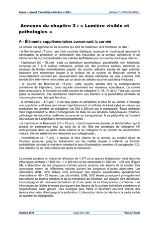 Anses •••• rapport d’expertise collective « LED » Saisine n°« 2008-SA-0408 »
Octobre 2010 page 220 / 282 Version finale
Annexes du chapitre 3 : « Lumière visible et
pathologies »
A - Éléments supplémentaires concernant la cornée
La cornée est agencée en six couches qui sont de l’extérieur vers l’intérieur de l’œil :
- le film lacrymal (7 µm) : ses trois couches (lipidique, aqueuse et mucinique) assurent la
lubrification, la protection et l’élimination des impuretés de la surface cornéenne. Il est
intimement lié aux microvillosités des cellules épithéliales par sa couche mucinique interne ;
- l’épithélium (50 – 70 µm) : c’est un épithélium pavimenteux, pluristratifié, non kératinisé,
composé de 5 à 8 assises cellulaires, jointes par des jonctions serrées, étanches au
passage de fluides intercellulaires passifs. Sa couche cellulaire basale de type cuboïde,
élaborant une membrane basale à la surface de la couche de Bowman permet le
renouvellement constant par desquamation des strates cellulaires les plus externes. Elle
semble être elle-même renouvelée par un stock de cellules souches (adultes) limbiques ;
- la couche de Bowman (8 – 15 µm) : cette couche semble être la correspondance
cornéenne de l’épisclère, dans laquelle cheminent les vaisseaux épiscléraux. La cornée
étant avasculaire, la fonction de cette couche de collagène V, VI, VII et IV n’est pas connue
après la naissance. Elle représente néanmoins une barrière à la pénétration stromale de
micro-organismes, tels que les virus ;
- le stroma (440 – 470 µm) : il est plus épais en périphérie et plus fin au centre. Il héberge
une population cellulaire peu dense majoritairement constituée de kératocytes en réseau qui
produisent les lamelles de collagène I de 200 à 250 µm qui le composent. Toute altération
dans l’agencement ou dans l’homogénéité de taille de ses lamelles collagéniques (cicatrice,
pathologie kératocytaire, œdème) compromet sa transparence. À sa périphérie se trouvent
des cellules de Langhérans immunocompétentes ;
- la membrane de Descemet (10 – 12 µm) : c’est la membrane basale de l’endothélium qui la
produit en permanence tout au long de la vie. Elle est constituée de collagène VIII
embryonnaire dans sa partie striée externe et de collagène IV au contact de l’endothélium
mature. Elle est extrêmement résistante aux collagénases ;
- l’endothélium (5 – 7 µm) : il tapisse la face interne de la cornée, au contact direct de
l’humeur aqueuse, jusqu’au trabéculum sur les mailles duquel il s’étend. La fonction
endothéliale consiste à maintenir constant le taux d’hydratation cornéen (cf. paragraphe 1.2).
Ces cellules ne se renouvellent pas après la naissance.
La cornée possède un indice de réfraction de 1,377 et un spectre d'absorption situé dans les
infrarouges lointains (> 800 nm - > 2 400 nm) et les ultraviolets (< 300 nm – 400 nm) (Figure
94). L’absorption de ces longueurs d’ondes pourra produire des lésions de la cornée. Ces
dommages seront de différentes natures suivant les longueurs d’ondes absorbées. Les
ultraviolets UVB, UVC faibles vont provoquer des lésions superficielles spontanément
réversibles en 48 – 72 heures. Les ultraviolets, UVB, UVC élevés provoquent principalement
des lésions du stroma cornéen et de la membrane de Bowman, qui peuvent être définitives,
s’accompagner de néo-vascularisations et d’une perte de la transparence cornéenne. Les
infrarouges de faibles énergies provoquent des lésions de la surface épithéliale cornéenne et
conjonctivales sans gravité. Des énergies plus fortes (≈ 30 J/cm²) peuvent induire des
lésions stromales allant jusqu’à la perforation. L’absorption de la cornée dans la partie visible
du spectre est négligeable.
 