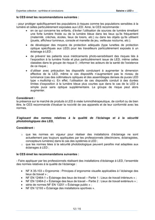Expertise collective : synthèse et conclusions Saisine « LED »
12 / 15
le CES émet les recommandations suivantes :
- pour protéger spécifiquement les populations à risques comme les populations sensibles à la
lumière et celles particulièrement exposées aux LED. Ainsi, le CES recommande :
 en ce qui concerne les enfants, d’éviter l’utilisation de sources de lumière émettant
une forte lumière froide ou de la lumière bleue dans les lieux qu’ils fréquentent
(maternité, crèches, écoles, lieux de loisirs, etc.) ou dans les objets qu’ils utilisent
(jouets, afficheur lumineux, console et manette de jeu, veilleuse nocturne, etc.).
 de développer des moyens de protection adéquats (type lunettes de protection
optique spécifiques aux LED) pour les travailleurs particulièrement exposés à un
éclairage à LED ;
 de prévenir les patients sous médicaments photo-sensibilisant des risques liés à
l’exposition à la lumière froide et plus particulièrement issue de LED, même celles
classées dans le groupe de risque 0 ; informer les acteurs de la santé de l’existence
de ce risque ;
 d’utiliser avec précaution les dispositifs conduisant à augmenter la dimension
effective de la LED, même si ces dispositifs n’augmentent pas le niveau de
luminance (cas des collimateurs optiques et des assemblages denses de puces LED
type « multichip »). En effet, l’utilisation de ces dispositifs conduit à des durées
limites d’exposition à la lumière bleue plus courtes que dans le cas de la LED à
simple puce sans optique supplémentaire. Le groupe de risque peut alors
augmenter.
Considérant :
la présence sur le marché de produits à LED à visée luminothérapeutique, de confort ou de bien
être, le CES recommande d’évaluer la nocivité de ces appareils et de leur conformité avec les
normes.
S’agissant des normes relatives à la qualité de l’éclairage et à la sécurité
photobiologiques des LED,
Considérant :
o que les normes en vigueur pour réaliser des installations d’éclairage ne sont
actuellement pas toujours appliquées par les professionnels (électriciens, éclairagistes,
concepteurs lumières) dans le cas des systèmes à LED ;
o que les normes liées à la sécurité photobiologique peuvent paraître mal adaptées aux
éclairages à LED ;
le CES émet les recommandations suivantes :
- Faire appliquer par les professionnels réalisant des installations d’éclairage à LED, l’ensemble
des normes relatives à la qualité de l’éclairage :
 NF X 35-103 « Ergonomie : Principes d´ergonomie visuelle applicables à l´éclairage des
lieux de travail » ;
 NF EN 12464-1 « Éclairage des lieux de travail – Partie 1 : Lieux de travail intérieurs » ;
 NF EN 12464-2 « Éclairage des lieux de travail – Partie 2 : Lieux de travail extérieurs » ;
 série de normes NF EN 13201 « Éclairage public » ;
 NF EN 12193 « Éclairage des installations sportives ».
 