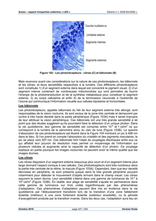 Anses •••• rapport d’expertise collective «
Octobre 2010
Figure 102 : Les photorécepteurs : cônes (C) et bâtonnets (B)
Mais revenons avant ces considérations sur la nature de ces photorécepteurs, les bâtonnets
et les cônes, et leurs sensibili
sont constitués 1) d’un segment externe dans lequel est concentré le pigment visuel, 2) d’un
segment interne contenant de nombreuses mitochondries qui vont permettre de fournir
l’énergie de la phototransduction et de la synthèse métabolique pour constituer le segment
externe, 3) du corps cellulaires et enfin 4) de la terminaison neuronale à l’extrémité de
l’axone qui communique l’information visuelle aux cellules bipolaires et horizontales.
Les bâtonnets
Les photorécepteurs, appelés bâtonnets du fait de leur segment externe très allongé, sont
responsables de la vision nocturne. Ils sont exclus de la zone très centrale et demeurent par
contre à très haute densité dans la partie périphérique (
de leur attribuer la vision périphérique. Ces bâtonnets ont une très grande sensibilité à tel
point que des études suggèrent qu’ils pourraient faire la détection d’un unique photon. Da
la vie quotidienne, leur gamme de sensibilité est comprise entre 10
correspond à la lumière de la pénombre et/ou du clair de lune (
d’absorption de ces photorécepteurs
dans le bleu. Si l’on prend en compte l’absorption du cristallin et des pigments maculaires, le
pic se place vers 507 nm. Ces bâtonnets font l’objet de coup
qui affaiblit leur pouvoir de résolution mais permet un moyennage de l’information sur
plusieurs cellules et augmente ainsi la capacité de détection d’un photon. Ce couplage
explique en partie pourquoi les images nocturnes ne
images diurnes.
Les cônes
Les cônes disposent d’un segment externe beaucoup plus court et d’un segment interne plus
large donnant l’aspect conique à ces cellules. Ces photorécepteurs sont très nombreux dans
la partie très centrale de la rétine, la macula (
décroisse en périphérie, ils sont présents jusque dans la très grande périphérie pouvant
notamment pour détecter le mouvement d’
assurent la vision diurne. Leur sensibilité s’étend dans une gamme de luminance de 10
108
cd/m2
(Figure 103B). En réalité, leur plage de sensibilité s’ajuste en p
cette gamme de luminance sur trois unités logarithmiques par des phénomènes
d’adaptation. Ces phénomènes d’adaptation peuvent être mis en évidence dans la vie
quotidienne par l’éblouissement transitoire lors de la transition d’une zone faibl
éclairée (intérieur) à une zone fortement éclairée (extérieur ensoleillé), ou la période
d’aveuglement produite par la transition inverse. Dans les deux cas, l’adaptation aura lieu en
pport d’expertise collective « LED » Saisine
page 227 / 282
: Les photorécepteurs : cônes (C) et bâtonnets (B)
Mais revenons avant ces considérations sur la nature de ces photorécepteurs, les bâtonnets
et les cônes, et leurs sensibilités respectives à la lumière. Ces différents photorécepteurs
sont constitués 1) d’un segment externe dans lequel est concentré le pigment visuel, 2) d’un
segment interne contenant de nombreuses mitochondries qui vont permettre de fournir
ototransduction et de la synthèse métabolique pour constituer le segment
externe, 3) du corps cellulaires et enfin 4) de la terminaison neuronale à l’extrémité de
l’axone qui communique l’information visuelle aux cellules bipolaires et horizontales.
Les photorécepteurs, appelés bâtonnets du fait de leur segment externe très allongé, sont
responsables de la vision nocturne. Ils sont exclus de la zone très centrale et demeurent par
contre à très haute densité dans la partie périphérique (Figure 103A) mais il serait impropre
de leur attribuer la vision périphérique. Ces bâtonnets ont une très grande sensibilité à tel
point que des études suggèrent qu’ils pourraient faire la détection d’un unique photon. Da
la vie quotidienne, leur gamme de sensibilité est comprise entre 10-6
correspond à la lumière de la pénombre et/ou du clair de lune (Figure
d’absorption de ces photorécepteurs est illustré dans la Figure 104 montrant un pic à 498
dans le bleu. Si l’on prend en compte l’absorption du cristallin et des pigments maculaires, le
nm. Ces bâtonnets font l’objet de couplages électriques entre eux ce
qui affaiblit leur pouvoir de résolution mais permet un moyennage de l’information sur
plusieurs cellules et augmente ainsi la capacité de détection d’un photon. Ce couplage
explique en partie pourquoi les images nocturnes ne peuvent avoir la même qualité que les
Les cônes disposent d’un segment externe beaucoup plus court et d’un segment interne plus
large donnant l’aspect conique à ces cellules. Ces photorécepteurs sont très nombreux dans
très centrale de la rétine, la macula (Figure 103A). Cependant, bien que leur densité
décroisse en périphérie, ils sont présents jusque dans la très grande périphérie pouvant
notamment pour détecter le mouvement d’objets arrivant dans le champ visuel. Les cônes
assurent la vision diurne. Leur sensibilité s’étend dans une gamme de luminance de 10
B). En réalité, leur plage de sensibilité s’ajuste en p
cette gamme de luminance sur trois unités logarithmiques par des phénomènes
d’adaptation. Ces phénomènes d’adaptation peuvent être mis en évidence dans la vie
quotidienne par l’éblouissement transitoire lors de la transition d’une zone faibl
éclairée (intérieur) à une zone fortement éclairée (extérieur ensoleillé), ou la période
d’aveuglement produite par la transition inverse. Dans les deux cas, l’adaptation aura lieu en
Saisine n°« 2008-SA-0408 »
Version finale
: Les photorécepteurs : cônes (C) et bâtonnets (B)
Mais revenons avant ces considérations sur la nature de ces photorécepteurs, les bâtonnets
tés respectives à la lumière. Ces différents photorécepteurs
sont constitués 1) d’un segment externe dans lequel est concentré le pigment visuel, 2) d’un
segment interne contenant de nombreuses mitochondries qui vont permettre de fournir
ototransduction et de la synthèse métabolique pour constituer le segment
externe, 3) du corps cellulaires et enfin 4) de la terminaison neuronale à l’extrémité de
l’axone qui communique l’information visuelle aux cellules bipolaires et horizontales.
Les photorécepteurs, appelés bâtonnets du fait de leur segment externe très allongé, sont
responsables de la vision nocturne. Ils sont exclus de la zone très centrale et demeurent par
A) mais il serait impropre
de leur attribuer la vision périphérique. Ces bâtonnets ont une très grande sensibilité à tel
point que des études suggèrent qu’ils pourraient faire la détection d’un unique photon. Dans
6
et 1 cd/m2
ce qui
Figure 103B). Le spectre
montrant un pic à 498 nm
dans le bleu. Si l’on prend en compte l’absorption du cristallin et des pigments maculaires, le
lages électriques entre eux ce
qui affaiblit leur pouvoir de résolution mais permet un moyennage de l’information sur
plusieurs cellules et augmente ainsi la capacité de détection d’un photon. Ce couplage
peuvent avoir la même qualité que les
Les cônes disposent d’un segment externe beaucoup plus court et d’un segment interne plus
large donnant l’aspect conique à ces cellules. Ces photorécepteurs sont très nombreux dans
A). Cependant, bien que leur densité
décroisse en périphérie, ils sont présents jusque dans la très grande périphérie pouvant
objets arrivant dans le champ visuel. Les cônes
assurent la vision diurne. Leur sensibilité s’étend dans une gamme de luminance de 10-3
à
B). En réalité, leur plage de sensibilité s’ajuste en permanence dans
cette gamme de luminance sur trois unités logarithmiques par des phénomènes
d’adaptation. Ces phénomènes d’adaptation peuvent être mis en évidence dans la vie
quotidienne par l’éblouissement transitoire lors de la transition d’une zone faiblement
éclairée (intérieur) à une zone fortement éclairée (extérieur ensoleillé), ou la période
d’aveuglement produite par la transition inverse. Dans les deux cas, l’adaptation aura lieu en
 