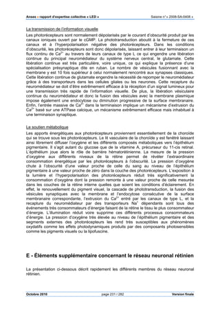 Anses •••• rapport d’expertise collective « LED » Saisine n°« 2008-SA-0408 »
Octobre 2010 page 231 / 282 Version finale
La transmission de l’information visuelle
Les photorécepteurs sont normalement dépolarisés par le courant d’obscurité produit par les
canaux ioniques ouvert par le cGMP. La phototransduction aboutit à la fermeture de ces
canaux et à l’hyperpolarisation négative des photorécepteurs. Dans les conditions
d’obscurité, les photorécepteurs sont donc dépolarisés, laissant entrer à leur terminaison un
flux continu de Ca2+
au travers de leurs canaux de type L ce qui engendre une libération
continue du principal neuromédiateur du système nerveux central, le glutamate. Cette
libération continue est très particulière, voire unique, ce qui explique la présence d’une
spécialisation présynaptique dite en ruban. Le nombre de vésicules fusionnant avec la
membrane y est 10 fois supérieur à celui normalement rencontré aux synapses classiques.
Cette libération continue de glutamate engendre la nécessité de repomper le neuromédiateur
grâce à des transporteurs dans les cellules gliales ou les neurones. Cette recapture du
neuromédiateur se doit d’être extrêmement efficace à la réception d’un signal lumineux pour
une transmission très rapide de l’information visuelle. De plus, la libération vésiculaire
continue du neuromédiateur et donc la fusion des vésicules avec la membrane plasmique
impose également une endocytose ou diminution progressive de la surface membranaire.
Enfin, l’entrée massive de Ca2+
dans la terminaison implique un mécanisme d’extrusion du
Ca2+
basé sur une ATPase calcique, un mécanisme extrêmement efficace mais inhabituel à
une terminaison synaptique.
Le soutien métabolique
Les apports énergétiques aux photorécepteurs proviennent essentiellement de la choroïde
qui se trouve sous les photorécepteurs. Le lit vasculaire de la choroïde y est fenêtré laissant
ainsi librement diffuser l’oxygène et les différents composés métaboliques vers l’épithélium
pigmentaire. Il s’agit autant du glucose que de la vitamine A, précurseur du 11-cis retinal.
L’épithélium joue alors le rôle de barrière hématorétinienne. La mesure de la pression
d’oxygène aux différents niveaux de la rétine permet de révéler l’extraordinaire
consommation énergétique par les photorécepteurs à l’obscurité. La pression d’oxygène
chute à l’obscurité d’une valeur proche de celle du sang au niveau de l’épithélium
pigmentaire à une valeur proche de zéro dans la couche des photorécepteurs. L’exposition à
la lumière et l’hyperpolarisation des photorécepteurs réduit très significativement la
consommation d’oxygène dont la pression remonte à une valeur proche de celle mesurée
dans les couches de la rétine interne quelles que soient les conditions d’éclairement. En
effet, le renouvellement du pigment visuel, la cascade de phototransduction, la fusion des
vésicules synaptiques avec la membrane et l’endocytose consécutive de la surface
membranaire correspondante, l’extrusion du Ca2+
entré par les canaux de type L, et la
recapture du neuromédiateur par des transporteurs Na+
dépendants sont tous des
événements très consommateurs d’énergie faisant de la rétine le tissu le plus consommateur
d’énergie. L’illumination réduit voire supprime ces différents processus consommateurs
d’énergie. La pression d’oxygène très élevée au niveau de l’épithélium pigmentaire et des
segments externes des photorécepteurs les rend très susceptibles aux phénomènes
oxydatifs comme les effets photodynamiques produits par des composants photosensibles
comme les pigments visuels ou la lipofuscine.
E - Éléments supplémentaire concernant le réseau neuronal rétinien
La présentation ci-dessous décrit rapidement les différents membres du réseau neuronal
rétinien.
 