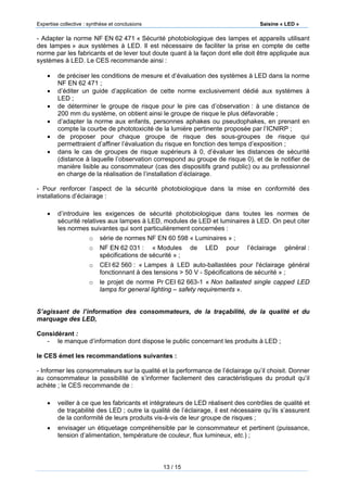 Expertise collective : synthèse et conclusions Saisine « LED »
13 / 15
- Adapter la norme NF EN 62 471 « Sécurité photobiologique des lampes et appareils utilisant
des lampes » aux systèmes à LED. Il est nécessaire de faciliter la prise en compte de cette
norme par les fabricants et de lever tout doute quant à la façon dont elle doit être appliquée aux
systèmes à LED. Le CES recommande ainsi :
 de préciser les conditions de mesure et d’évaluation des systèmes à LED dans la norme
NF EN 62 471 ;
 d’éditer un guide d’application de cette norme exclusivement dédié aux systèmes à
LED ;
 de déterminer le groupe de risque pour le pire cas d’observation : à une distance de
200 mm du système, on obtient ainsi le groupe de risque le plus défavorable ;
 d’adapter la norme aux enfants, personnes aphakes ou pseudophakes, en prenant en
compte la courbe de phototoxicité de la lumière pertinente proposée par l’ICNIRP ;
 de proposer pour chaque groupe de risque des sous-groupes de risque qui
permettraient d’affiner l’évaluation du risque en fonction des temps d’exposition ;
 dans le cas de groupes de risque supérieurs à 0, d’évaluer les distances de sécurité
(distance à laquelle l’observation correspond au groupe de risque 0), et de le notifier de
manière lisible au consommateur (cas des dispositifs grand public) ou au professionnel
en charge de la réalisation de l’installation d’éclairage.
- Pour renforcer l’aspect de la sécurité photobiologique dans la mise en conformité des
installations d’éclairage :
 d’introduire les exigences de sécurité photobiologique dans toutes les normes de
sécurité relatives aux lampes à LED, modules de LED et luminaires à LED. On peut citer
les normes suivantes qui sont particulièrement concernées :
o série de normes NF EN 60 598 « Luminaires » ;
o NF EN 62 031 : « Modules de LED pour l’éclairage général :
spécifications de sécurité » ;
o CEI 62 560 : « Lampes à LED auto-ballastées pour l'éclairage général
fonctionnant à des tensions > 50 V - Spécifications de sécurité » ;
o le projet de norme Pr CEI 62 663-1 « Non ballasted single capped LED
lamps for general lighting – safety requirements ».
S’agissant de l’information des consommateurs, de la traçabilité, de la qualité et du
marquage des LED,
Considérant :
- le manque d’information dont dispose le public concernant les produits à LED ;
le CES émet les recommandations suivantes :
- Informer les consommateurs sur la qualité et la performance de l’éclairage qu’il choisit. Donner
au consommateur la possibilité de s’informer facilement des caractéristiques du produit qu’il
achète ; le CES recommande de :
 veiller à ce que les fabricants et intégrateurs de LED réalisent des contrôles de qualité et
de traçabilité des LED ; outre la qualité de l’éclairage, il est nécessaire qu’ils s’assurent
de la conformité de leurs produits vis-à-vis de leur groupe de risques ;
 envisager un étiquetage compréhensible par le consommateur et pertinent (puissance,
tension d’alimentation, température de couleur, flux lumineux, etc.) ;
 