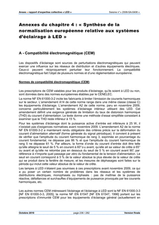 Anses •••• rapport d’expertise collective « LED » Saisine n°« 2008-SA-0408 »
Octobre 2010 page 236 / 282 Version finale
Annexes du chapitre 4 : « Synthèse de la
normalisation européenne relative aux systèmes
d’éclairage à LED »
A - Compatibilité électromagnétique (CEM)
Les dispositifs d’éclairage sont sources de perturbations électromagnétiques qui peuvent
exercer une influence sur les réseaux de distribution et d’autres équipements électriques.
Ceux-ci peuvent réciproquement perturber leur fonctionnement. La compatibilité
électromagnétique fait l’objet de plusieurs normes et d’une réglementation européenne.
Normes de compatibilité électromagnétique (CEM)
Les prescriptions de CEM valables pour les produits d’éclairage, qu’ils soient à LED ou non,
sont données dans des normes européennes établies par le CENELEC.
La norme NF EN 61000-3-2 incite les fabricants à limiter l’émission de courants harmoniques
sur le secteur. L’amendement A14 de cette norme range dans une même classe (classe C)
les équipements d’éclairage. L’amendement A2 de cette norme, paru en novembre 2009,
concerne particulièrement les systèmes d’éclairage intérieur utilisant des LED. Cet
amendement définit une exigence générale de limitation du taux de distorsion harmonique
(THD) du courant d’alimentation. Le texte donne une méthode d’essai simplifiée consistant à
examiner que le THD reste inférieur à 15 %.
Pour les systèmes d’éclairage dont la puissance active d’entrée est inférieure à 25 W, il
n’existait pas d’exigences normatives avant novembre 2009. L’amendement A2 de la norme
NF EN 61000-3-2 a maintenant rendu obligatoire des critères précis sur la déformation du
courant d’alimentation alternatif (forme générale du signal périodique). Il convient à présent
de vérifier que l'amplitude du courant harmonique de rang 3, exprimée en pourcentage du
courant fondamental, ne dépasse pas 86 % et que l'amplitude du courant harmonique de
rang 5 ne dépasse 61 %. Par ailleurs, la forme d’onde du courant d’entrée doit être telle
qu'elle atteigne le seuil de 5 % en courant à 60°o u avant, qu’elle ait sa valeur de crête à 65°
ou avant et qu'elle ne retombe pas en dessous du seuil de 5 % en courant avant 90°, par
référence à n'importe quel passage par zéro du fondamental de la tension d'alimentation. Le
seuil en courant correspond à 5 % de la valeur absolue la plus élevée de la valeur de crête
qui se produit dans la fenêtre de mesure, et les mesures de déphasages sont faites sur la
période qui inclut cette valeur absolue de la valeur de crête.
Les lampes à LED n’étaient pas soumises à ces prescriptions avant novembre 2009, ce qui
a pu poser un certain nombre de problèmes dans les réseaux et les systèmes de
distributions électriques, monophasés ou triphasés : pas de maîtrise de la puissance
réactive, défaillances et surchauffes d’équipements de puissance provoqués par les courants
harmoniques, etc.
Les autres normes CEM intéressant l’éclairage et l’éclairage à LED sont la NF EN 61000-3-3
[NF EN 61000-3-3, 2005], la norme NF EN 61547 [NF EN 61547, 1996] portant sur les
prescriptions d’immunité CEM pour les équipements d’éclairage général (actuellement en
 