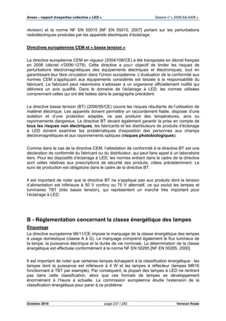 Anses •••• rapport d’expertise collective « LED » Saisine n°« 2008-SA-0408 »
Octobre 2010 page 237 / 282 Version finale
révision) et la norme NF EN 55015 [NF EN 55015, 2007] portant sur les perturbations
radioélectriques produites par les appareils électriques d’éclairage.
Directives européennes CEM et « basse tension »
La directive européenne CEM en vigueur (2004/108/CE) a été transposée en décret français
en 2006 (décret n°2006-1278). Cette directive a pou r objectif de limiter les risques de
perturbations électromagnétiques des équipements électriques et électroniques, tout en
garantissant leur libre circulation dans l’Union européenne. L’évaluation de la conformité aux
normes CEM s’appliquant aux équipements considérés est laissée à la responsabilité du
fabricant. Le fabricant peut néanmoins s’adresser à un organisme officiellement notifié qui
délivrera un avis qualifié. Dans le domaine de l’éclairage à LED, les normes utilisées
comprennent celles qui ont été listées dans le paragraphe précédent.
La directive basse tension (BT) (2006/95/CE) couvre les risques résultants de l’utilisation de
matériel électrique. Les appareils doivent permettre un raccordement fiable, disposer d’une
isolation et d’une protection adaptée, ne pas produire des températures, arcs ou
rayonnements dangereux. La directive BT devant également garantir la prise en compte de
tous les risques non électriques, les fabricants et les distributeurs de produits d’éclairage
à LED doivent examiner les problématiques d’exposition des personnes aux champs
électromagnétiques et aux rayonnements optiques (risques photobiologiques).
Comme dans le cas de la directive CEM, l’attestation de conformité à la directive BT est une
déclaration de conformité du fabricant ou du distributeur, qui peut faire appel à un laboratoire
tiers. Pour les dispositifs d’éclairage à LED, les normes entrant dans le cadre de la directive
sont celles relatives aux prescriptions de sécurité des produits, citées précédemment. Le
suivi de production est obligatoire dans le cadre de la directive BT.
Il est important de noter que la directive BT ne s’applique pas aux produits dont la tension
d’alimentation est inférieure à 50 V continu ou 75 V alternatif, ce qui exclut les lampes et
luminaires TBT (très basse tension), qui représentent un marché très important pour
l’éclairage à LED.
B - Réglementation concernant la classe énergétique des lampes
Étiquetage
La directive européenne 98/11/CE impose le marquage de la classe énergétique des lampes
à usage domestique (classe A à G). Le marquage comprend également le flux lumineux de
la lampe, la puissance électrique et la durée de vie nominale. La détermination de la classe
énergétique est effectuée conformément à la norme NF EN 50285 [NF EN 50285, 2000].
Il est important de noter que certaines lampes échappent à la classification énergétique : les
lampes dont la puissance est inférieure à 4 W et les lampes à réflecteur (lampes MR16
fonctionnant à TBT par exemple). Par conséquent, la plupart des lampes à LED ne rentrent
pas dans cette classification, alors que ces formats de lampes se développement
énormément à l’heure à actuelle. La commission européenne étudie l’extension de la
classification énergétique pour parer à ce problème.
 