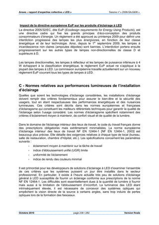 Anses •••• rapport d’expertise collective « LED » Saisine n°« 2008-SA-0408 »
Octobre 2010 page 238 / 282 Version finale
Impact de la directive européenne EuP sur les produits d’éclairage à LED
La directive 2005/32/EC, dite EuP (Ecodesign requirements for Energy Using Products), est
une directive cadre qui fixe les grands principes d’éco-conception des produits
consommateurs d’énergie. Un règlement a été approuvé au printemps 2009 pour définir une
interdiction progressive des lampes les plus énergivores, en fonction de leur classe
énergétique et de leur technologie. Ainsi, depuis le 1er
septembre 2009, les lampes à
incandescence non claires (ampoules dépolies) sont bannies. L’interdiction portera ensuite
progressivement sur les autres types de lampes non-directionnelles de classe D et
supérieure à D.
Les lampes directionnelles, les lampes à réflecteur et les lampes de puissance inférieure à 4
W échappant à la classification énergétique, le règlement EuP actuel ne s’applique à la
plupart des lampes à LED. La commission européenne travaille actuellement sur un nouveau
règlement EuP couvrant tous les types de lampes à LED.
C - Normes relatives aux performances lumineuses de l’installation
d’éclairage
Quelles que soient les technologies d’éclairage considérées, les installations d’éclairage
doivent remplir des critères fondamentaux pour assurer le bien-être et la sécurité des
usagers, tout en étant respectueuses des performances énergétiques et des nuisances
lumineuses. Ces critères sont décrits dans les normes européennes et françaises
d’éclairagisme qui constituent les meilleurs référentiels techniques pour garantir la qualité de
l’éclairage selon l’usage considéré. Les normes d’éclairagisme spécifient notamment des
critères d’éclairement moyen à maintenir, de confort visuel et de qualité de la lumière.
Dans le domaine de l’éclairage intérieur des lieux de travail, le code du travail français donne
des prescriptions obligatoires mais extrêmement minimalistes. La norme européenne
d’éclairage intérieur des lieux de travail NF EN 12464-1 [NF EN 12464-1, 2003] est
beaucoup plus précise. Elle détaille des exigences relatives à chaque type de local (bureau,
salle de restauration, chambre d’hôpital, etc.). Les spécifications concernent les paramètres
suivants :
- éclairement moyen à maintenir sur la tâche de travail
- indice d’éblouissement unifié (UGR) limite
- uniformité de l’éclairement
- indice de rendu des couleurs minimal
Il est primordial pour les développeurs de solutions d’éclairage à LED d’examiner l’ensemble
de ces critères que les systèmes puissent un jour être installés dans le secteur
professionnel. En particulier, il existe à l’heure actuelle très peu de solutions d’éclairage
général à LED susceptible de fournir un éclairage conforme aux prescriptions de la norme
NF EN 12464-1. Les difficultés sont essentiellement dues à la quantité de lumière à fournir
mais aussi à la limitation de l’éblouissement d’inconfort. La luminance des LED étant
intrinsèquement élevée, il est nécessaire de concevoir des systèmes optiques qui
empêchent la vision directe de la source à certains angles, sans trop induire de pertes
optiques lors de la formation des faisceaux.
 