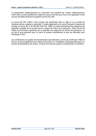 Anses •••• rapport d’expertise collective « LED » Saisine n°« 2008-SA-0408 »
Octobre 2010 page 239 / 282 Version finale
Le phénomène d’éblouissement ou d’inconfort est quantifié par l’indice d’éblouissement
unifié UGR, qui fait actuellement l’objet de travaux à la CIE pour revoir son application à des
sources de faible dimension angulaire comme les LED.
La norme NF EN 12464-1 tient compte des spécificités liées à l’âge et à la criticité de
certaines tâches visuelles à accomplir. Il existe également une norme française d’ergonomie
visuelle, la norme NF X 35-103 [NF X35-103, 1990], qui décrit précisément les exigences de
répartition spatiale de la lumière dans le champ de vision de la personne. Cette norme fait
l’objet d’une révision importante qui va spécifier ces exigences en termes de luminance, ce
qui est le plus pertinent pour la vision et posera certainement le plus de difficultés pour
l’éclairage à LED.
Les certifications de qualité environnementale des bâtiments, comme la certification HQE en
France, donnent également des critères très précis sur l’installation d’éclairage électrique, en
termes de température de couleur, d’indice de rendu de couleur et d’éclairement à maintenir.
 