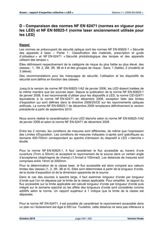 Anses •••• rapport d’expertise collective « LED » Saisine n°« 2008-SA-0408 »
Octobre 2010 page 240 / 282 Version finale
D - Comparaison des normes NF EN 62471 (normes en vigueur pour
les LED) et NF EN 60825-1 (norme laser anciennement utilisée pour
les LED)
Rappel
Les normes se préoccupant de sécurité optique sont les normes NF EN 60825-1 « Sécurité
des appareils à laser – Partie 1 : Classification des matériels, prescription et guide
d’utilisateur » et NF EN 62471 « Sécurité photobiologique des lampes et des appareils
utilisant des lampes ».
Elles définissent respectivement de la catégorie de risque du plus faible au plus élevé, des
classes : 1, 1M, 2, 2M, 3R, 3B et 4 et des groupes de risque : Sans, 1 (faible), 2 (modéré) et
3 (élevé).
Des recommandations pour les marquages de sécurité, l’utilisation et les dispositifs de
sécurité sont définis en fonction des classes.
Jusqu’à la version de norme NF EN 60825-1/A2 de janvier 2006, les LED étaient traitées de
la même manière que les sources laser. Depuis la publication de la norme NF EN 60825-1
de janvier 2008, Il est recommandé d’utiliser pour les dispositifs à LED, la norme CEI 62471
équivalente à la norme NF EN 62471 de décembre 2008, exception faite des limites
d’exposition qui sont définies dans la directive 2006/25/CE sur les rayonnements optiques
artificiels. La norme NF EN 60825-1 de décembre 2008 remplacera définitivement la version
précédente à partir de septembre 2010.
Nous avons réalisé la caractérisation d’une LED blanche selon la norme NF EN 60825-1/A2
de janvier 2006 et selon la norme NF EN 62471 de décembre 2008.
Entre les 2 normes, les conditions de mesures sont différentes, de même que l’expression
des Limites d’Exposition. Les conditions de mesures indiquées ci-après sont spécifiques au
domaine 400-700nm correspondant au spectre d’émission du dispositif à LED « blanche »
étudié.
Pour la norme NF EN 60825-1, Il faut caractériser le flux accessible au travers d’une
ouverture (7mm à 50mm) et acceptant le rayonnement de la source dans un certain angle
d’acceptance (diaphragme de champ) (1,5mrad à 100mrad). Les distances de mesures sont
comprises entre 14mm et 2000mm.
Pour la détermination de la classe laser, le flux accessible est alors comparé aux valeurs
limites des classes (1, 2, 3R, 3B et 4). Elles sont déterminées à partir de la longueur d’onde,
de la durée d’exposition et de la dimension apparente de la source.
Dans le cas des sources à spectre large, il faut examiner longueur d’onde par longueur
d’onde que l’on ne dépasse par la limite de la classe applicable. Pour simplifier, le rapport du
flux accessible sur la limite applicable est calculé longueur d’onde par longueur d’onde puis
intégré sur le domaine spectral où les effets des longueurs d’onde sont considérés comme
additifs selon la norme. Un rapport supérieur à 1 indique que la limite de la classe est
dépassée.
Pour la norme NF EN 62471, il est possible de caractériser le rayonnement accessible dans
un plan où l’éclairement est égal à 500 lux. Toutefois, cette distance ne sera pas inférieure à
 