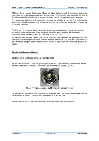 Anses •••• rapport d’expertise collective « LED » Saisine n°« 2008-SA-0408 »
Octobre 2010 page 241 / 282 Version finale
200 mm de la source lumineuse. Dans ce plan, l’éclairement énergétique spectrique
(W/m²/nm) ou la luminance énergétique spectrique (W/m²/sr/nm) sont mesurés sur tout le
domaine spectral d’émission de la source dans des conditions spécifiques de mesures.
Pour la mesure d’éclairement, l’angle d’acceptance est inférieur à 11mrad. Pour la luminance
spectrique, on doit mesurer une luminance « moyenne » dans un angle d’acceptance de
1,7mrad à 100mrad.
Dans le cas où, la source a une dimension apparente plus petite que l’angle d’acceptance
applicable, la luminance spectrique moyenne mesurée sera inférieure à la luminance
spectrique réelle de la source (cf. CEI TR 62471-2 août 2009).
En fonction des risques définis par bande spectral, des fonctions de pondérations sont
appliquées avant intégration sur le domaine spectral considéré. Ces valeurs d’éclairement et
de luminance intégrés sont comparées aux limites d’exposition des différents groupes de
risque.
Résultats de la caractérisation :
Description de la source lumineuse caractérisée.
Il s’agit d’un éclairage portatif de type lampe de poche. La LED est situé derrière une lentille
de mise en forme du faisceau. Le dispositif est alimenté par 4 piles 1,5V (AA).
Figure 107 : Le composant à LED. Diamètre support 24 mm
La luminance « lumineuse » du dispositif est mesurée avec un luminancemètre étalonné sur
un champ de 1,7mrad. Le niveau de luminance est 15 106
cd / m².
Le graphique ci-après montre la répartition spectrale relative du rayonnement.
 
